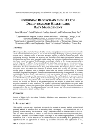 International Journal on Cryptography and Information Security (IJCIS), Vol. 13, No.1, March 2023
DOI:10.5121/ijcis.2023.13102 35
COMBINING BLOCKCHAIN AND IOT FOR
DECENTRALIZED HEALTHCARE
DATA MANAGEMENT
Sajad Meisami1
, Sadaf Meisami2
, Melina Yousefi3
and Mohammad Reza Aref4
1
Department of Computer Science, Illinois Institute of Technology, Chicago, USA
2
Department of Management, Kharazmi University, Tehran, Iran
3
Department of Industrial Engineering, Isfahan University of Technology, Isfahan, Iran
4
Department of Electrical Engineering, Sharif University of Technology, Tehran, Iran
ABSTRACT
The emergence of the Internet of Things (IoT) has resulted in a significant increase in research on e-health.
As the amount of patient data grows, it has become increasingly challenging to protect patients' privacy.
Patient data is commonly stored in the cloud, making it difficult for users to control and protect their
information. Moreover, the recent rise in security and surveillance breaches in the healthcare industry has
highlighted the need for a better approach to data storage and protection. Traditional models that rely on
third-party control over patients' healthcare data are no longer reliable, as they have proven vulnerable to
security breaches. To address these issues, blockchain technology has emerged as a promising solution.
Blockchain-based protocols have the potential to provide a secure and efficient system for e-health
applications that does not require trust in third-party intermediaries. The proposed protocol outlined in
this paper uses a blockchain-based approach to manage patient data securely and efficiently. Unlike
Bitcoin, which is primarily used for financial transactions, the protocol described here is designed
specifically for e-health applications. It employs a consensus mechanism that is more suitable for resource
constrained IoT devices, thereby reducing network costs and increasing efficiency. The proposed protocol
also provides a privacy-preserving access control mechanism that enables patients to have more control
over their healthcare data. By leveraging blockchain technology, the protocol ensures that only authorized
individuals can access the patient's data, which helps prevent data breaches and other security issues.
Finally, the security and privacy of the proposed protocol are analysed to ensure that it meets the
necessary standards for data protection. The protocol's effectiveness and efficiency are tested under
different scenarios to ensure that it can perform reliably and consistently. Finally, the protocol proposed in
this paper shows that how blockchain can be used to provide a secure and efficient system that empowers
patients to take control of their healthcare data.
KEYWORDS
Internet of Things (IoT), Blockchain Technology, Healthcare data management, IoT e-health, privacy,
access control, Security
1. INTRODUCTION
The world is experiencing a significant increase in the number of patients, and the availability of
primary doctors or medical staff is becoming more challenging. This situation has led to a
growing interest in using the Internet of Things (IoT) in healthcare to improve medical services.
The IoT allows any device to connect to other devices and the internet at any time and place,
making it a powerful tool in addressing the challenges in the healthcare programmes. According
to research, over 75 billion devices will be able to connect to the internet by 2025, presenting vast
opportunities for IoT applications in e-health [1]. E-health is one of the main applications of IoT,
 