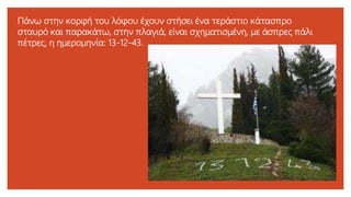 Πάνω στην κορφή του λόφου έχουν στήσει ένα τεράστιο κάτασπρο
σταυρό και παρακάτω, στην πλαγιά, είναι σχηματισμένη, με άσπρες πάλι
πέτρες, η ημερομηνία: 13-12-43.
 