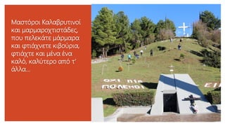 Μαστόροι Καλαβρυτινοί
και μαρμαροχτιστάδες,
που πελεκάτε μάρμαρα
και φτιάχνετε κιβούρια,
φτιάχτε και μένα ένα
καλό, καλύτερο από τ'
άλλα...
 