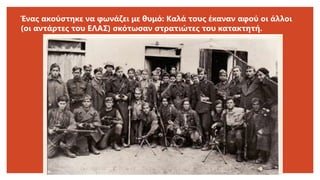 Ένας ακούστηκε να φωνάζει με θυμό: Καλά τους έκαναν αφού οι άλλοι
(οι αντάρτες του ΕΛΑΣ) σκότωσαν στρατιώτες του κατακτητή.
 