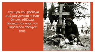 …την ώρα που βρέθηκα
εκεί, μια γυναίκα κι ένας
άντρας, αδέλφια,
άνοιγαν τον τάφο του
μικρότερου αδελφού
τους,
 