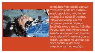 το παιδάκι ήταν δεκάξι χρονών
όταν μαρτύρησε. Και πιστεύω,
χωρίς αμφιβολία, πως θα έχει
αγιάσει. Στο χώμα δίπλα ήταν
μπηγμένο ένα κερί και στο
θυμιατό σιγόκαιγε θυμίαμα.
Ευωδίαζε όλος ο τόπος. Λέξη δεν
έλεγαν, ούτε ακουγόταν κλάμα.
Καταλάβαινα όμως πως τα μάτια
τους τρέχαν, γι' αυτό έσκυψα το
κεφάλι μου προς το χορτάρι και
δεν προσπαθούσα, ούτε
τολμούσα να τους κοιτάξω.
 