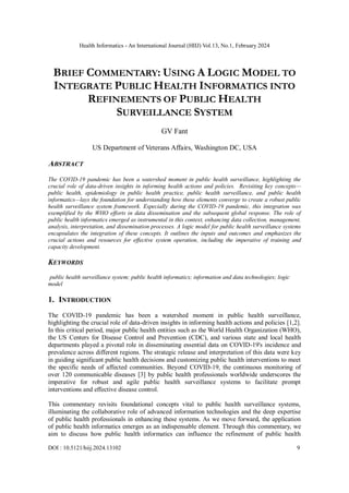 Health Informatics - An International Journal (HIIJ) Vol.13, No.1, February 2024
DOI : 10.5121/hiij.2024.13102 9
BRIEF COMMENTARY: USING A LOGIC MODEL TO
INTEGRATE PUBLIC HEALTH INFORMATICS INTO
REFINEMENTS OF PUBLIC HEALTH
SURVEILLANCE SYSTEM
GV Fant
US Department of Veterans Affairs, Washington DC, USA
ABSTRACT
The COVID-19 pandemic has been a watershed moment in public health surveillance, highlighting the
crucial role of data-driven insights in informing health actions and policies. Revisiting key concepts—
public health, epidemiology in public health practice, public health surveillance, and public health
informatics—lays the foundation for understanding how these elements converge to create a robust public
health surveillance system framework. Especially during the COVID-19 pandemic, this integration was
exemplified by the WHO efforts in data dissemination and the subsequent global response. The role of
public health informatics emerged as instrumental in this context, enhancing data collection, management,
analysis, interpretation, and dissemination processes. A logic model for public health surveillance systems
encapsulates the integration of these concepts. It outlines the inputs and outcomes and emphasizes the
crucial actions and resources for effective system operation, including the imperative of training and
capacity development.
KEYWORDS
public health surveillance system; public health informatics; information and data technologies; logic
model
1. INTRODUCTION
The COVID-19 pandemic has been a watershed moment in public health surveillance,
highlighting the crucial role of data-driven insights in informing health actions and policies [1,2].
In this critical period, major public health entities such as the World Health Organization (WHO),
the US Centers for Disease Control and Prevention (CDC), and various state and local health
departments played a pivotal role in disseminating essential data on COVID-19's incidence and
prevalence across different regions. The strategic release and interpretation of this data were key
in guiding significant public health decisions and customizing public health interventions to meet
the specific needs of affected communities. Beyond COVID-19, the continuous monitoring of
over 120 communicable diseases [3] by public health professionals worldwide underscores the
imperative for robust and agile public health surveillance systems to facilitate prompt
interventions and effective disease control.
This commentary revisits foundational concepts vital to public health surveillance systems,
illuminating the collaborative role of advanced information technologies and the deep expertise
of public health professionals in enhancing these systems. As we move forward, the application
of public health informatics emerges as an indispensable element. Through this commentary, we
aim to discuss how public health informatics can influence the refinement of public health
 