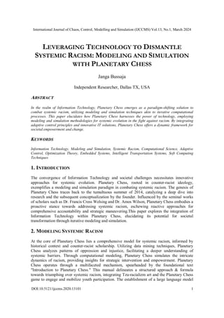 International Journal of Chaos, Control, Modelling and Simulation (IJCCMS) Vol.13, No.1, March 2024
DOI:10.5121/ijccms.2020.13101 1
LEVERAGING TECHNOLOGY TO DISMANTLE
SYSTEMIC RACISM: MODELING AND SIMULATION
WITH PLANETARY CHESS
Janga Bussaja
Independent Researcher, Dallas TX, USA
ABSTRACT
In the realm of Information Technology, Planetary Chess emerges as a paradigm-shifting solution to
combat systemic racism, utilizing modeling and simulation techniques akin to iterative computational
processes. This paper elucidates how Planetary Chess harnesses the power of technology, employing
modeling and simulation methodologies for systemic evolution in the fight against racism. By integrating
adaptive control principles and innovative IT solutions, Planetary Chess offers a dynamic framework for
societal empowerment and change.
KEYWORDS
Information Technology, Modeling and Simulation, Systemic Racism, Computational Science, Adaptive
Control, Optimization Theory, Embedded Systems, Intelligent Transportation Systems, Soft Computing
Techniques
1. INTRODUCTION
The convergence of Information Technology and societal challenges necessitates innovative
approaches for systemic evolution. Planetary Chess, rooted in counter-racist ideology,
exemplifies a modeling and simulation paradigm in combating systemic racism. The genesis of
Planetary Chess traces back to the tumultuous summer of 2014, catalyzing a deep dive into
research and the subsequent conceptualization by the founder. Influenced by the seminal works
of scholars such as Dr. Francis Cress Welsing and Dr. Amos Wilson, Planetary Chess embodies a
proactive stance towards addressing systemic racism, eschewing reactive approaches for
comprehensive accountability and strategic maneuvering.This paper explores the integration of
Information Technology within Planetary Chess, elucidating its potential for societal
transformation through iterative modeling and simulation.
2. MODELING SYSTEMIC RACISM
At the core of Planetary Chess lies a comprehensive model for systemic racism, informed by
historical context and counter-racist scholarship. Utilizing data mining techniques, Planetary
Chess analyzes patterns of oppression and injustice, facilitating a deeper understanding of
systemic barriers. Through computational modeling, Planetary Chess simulates the intricate
dynamics of racism, providing insights for strategic intervention and empowerment. Planetary
Chess operates through a multifaceted mechanism, spearheaded by the foundational text
"Introduction to Planetary Chess." This manual delineates a structured approach & formula
towards triumphing over systemic racism, integrating Tzu-racializm art and the Planetary Chess
game to engage and mobilize youth participation. The establishment of a large language model
 