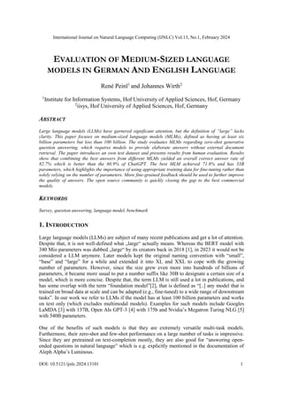 International Journal on Natural Language Computing (IJNLC) Vol.13, No.1, February 2024
DOI: 10.5121/ijnlc.2024.13101 1
EVALUATION OF MEDIUM-SIZED LANGUAGE
MODELS IN GERMAN AND ENGLISH LANGUAGE
René Peinl1
and Johannes Wirth2
1
Institute for Information Systems, Hof University of Applied Sciences, Hof, Germany
2
iisys, Hof University of Applied Sciences, Hof, Germany
ABSTRACT
Large language models (LLMs) have garnered significant attention, but the definition of “large” lacks
clarity. This paper focuses on medium-sized language models (MLMs), defined as having at least six
billion parameters but less than 100 billion. The study evaluates MLMs regarding zero-shot generative
question answering, which requires models to provide elaborate answers without external document
retrieval. The paper introduces an own test dataset and presents results from human evaluation. Results
show that combining the best answers from different MLMs yielded an overall correct answer rate of
82.7% which is better than the 60.9% of ChatGPT. The best MLM achieved 71.8% and has 33B
parameters, which highlights the importance of using appropriate training data for fine-tuning rather than
solely relying on the number of parameters. More fine-grained feedback should be used to further improve
the quality of answers. The open source community is quickly closing the gap to the best commercial
models.
KEYWORDS
Survey, question answering, language model, benchmark
1. INTRODUCTION
Large language models (LLMs) are subject of many recent publications and get a lot of attention.
Despite that, it is not well-defined what „large“ actually means. Whereas the BERT model with
340 Mio parameters was dubbed „large“ by its creators back in 2018 [1], in 2023 it would not be
considered a LLM anymore. Later models kept the original naming convention with “small”,
“base” and “large” for a while and extended it into XL and XXL to cope with the growing
number of parameters. However, since the size grew even more into hundreds of billions of
parameters, it became more usual to put a number suffix like 30B to designate a certain size of a
model, which is more concise. Despite that, the term LLM is still used a lot in publications, and
has some overlap with the term “foundation model”[2], that is defined as “[..] any model that is
trained on broad data at scale and can be adapted (e.g., fine-tuned) to a wide range of downstream
tasks”. In our work we refer to LLMs if the model has at least 100 billion parameters and works
on text only (which excludes multimodal models). Examples for such models include Googles
LaMDA [3] with 137B, Open AIs GPT-3 [4] with 175b and Nvidia’s Megatron Turing NLG [5]
with 540B parameters.
One of the benefits of such models is that they are extremely versatile multi-task models.
Furthermore, their zero-shot and few-shot performance on a large number of tasks is impressive.
Since they are pretrained on text-completion mostly, they are also good for “answering open-
ended questions in natural language” which is e.g. explicitly mentioned in the documentation of
Aleph Alpha’s Luminous.
 