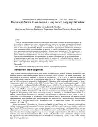 Document Author Classification Using Parsed Language Structure
Todd K. Moon, Jacob H. Gunther
Electrical and Computer Engineering Department, Utah State University, Logan, Utah
Over the years there has been ongoing interest in detecting authorship of a text based on statistical properties of the
text, such as by using occurrence rates of noncontextual words. In previous work, these techniques have been used,
for example, to determine authorship of all of The Federalist Papers. Such methods may be useful in more modern
times to detect fake or AI authorship. Progress in statistical natural language parsers introduces the possibility of
using grammatical structure to detect authorship. In this paper we explore a new possibility for detecting authorship
using grammatical structural information extracted using a statistical natural language parser. This paper provides a
proof of concept, testing author classification based on grammatical structure on a set of “proof texts,” The Federalist
Papers and Sanditon which have been as test cases in previous authorship detection studies. Several features extracted
of some depth, part of speech, and part of speech by level in the parse tree. It was found to be helpful to project the
features into a lower dimensional space. Statistical experiments on these documents demonstrate that information
from a statistical parser can, in fact, assist in distinguishing authors.
1 Introduction and Background
There has been considerable effort over the years related to using statistical methods to identify authorship of texts,
based on examples from candidate authors, in what is sometimes called “stylometry” or “author identification.” Sta-
tistical analysis of documents goes back to Augustus de Morgan in 1851 [1, p. 282], [2, p. 166], who proposed that
word length statistics might be used to determine the authorship of the Pauline epistles. Stylometry was employed as
early as 1901 to explore the authorship of Shakespeare [3]. Since then, it has been employed in a variety of literary
studies (see, e.g. [4, 5, 6]), including twelve of The Federalist Papers which were of uncertain authorship [7] — which
we re-examine here — and an unfinished novel by Jane Austen —which we also re-examine here. Information theo-
retic techniques have also been used more recently [8]. Earlier work in stylometry has been based on “noncontextual
words,” words which do not convey the primary meaning of the text, but which act in the background of the text to
provide structure and flow. Noncontextual words are at least plausible, since an author may address a variety of topics,
so particular distinguishing words are not necessarily revealing of authorship. In noncontextual word studies, a set
of most common words noncontextual is selected [2], and documents are represented by word counts, or ratios of
word counts to document length. A review of the statistical methods is in [9]. As a variation, sets of ratios of counts
of noncontextual word patterns to other word patterns are also employed [10]. Statistical analysis based on author
vocabulary size vs. document length — the “vocabulary richness” — has also been explored [11]. For other related
work, see [12, 13, 14, 15]
A more recent paper [16] considers the effectiveness of a wide variety of feature sets. Feature sets considered there
include: vectors comprising frequencies of pronouns; function words (that is, articles, pronouns, particles, expletives);
part of speech (POS); most common words; syntactic features (such as noun phrase, or verb phrase); or tense (e.g. use
of present or past tense); voice (active of passive). In [16], feature vectors are formed from combinations of histograms,
then reduced in dimensionality using a two-stage process of principle component analysis [17] followed by dimension
reduction using linear discriminant analysis (LDA). In their LDA, the within-cluster scatter matrix is singular (due to
the high dimension of the feature vectors relative the number of available training vectors), so their scatter matrix is
Abstract
from thestatisticalnaturallanguage parserwere explored:allsubtrees of somedepthfrom anylevel;rootedsubtrees
Keywords:
International Journal on Natural Language Computing (IJNLC) Vol.13, No.1, February 2024
DOI: 10.5121/ijnlc.2024.13104 49
author identification; natural language processing; statistical language parsing; stylometry.
 