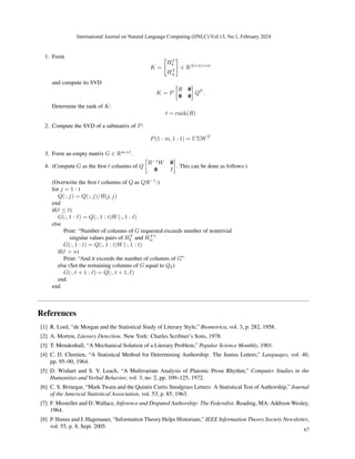 1. Form
K =

HT
b
HT
w
#
∈ R(k+n)×m
and compute its SVD
K = P

R 0
0 0

QT
.
Determine the rank of K:
t = rank(R)
2. Compute the SVD of a submatrix of P:
P(1 : m, 1 : t) = UΣWT
3. Form an empty matrix G ∈ Rm×ℓ
.
4. (Compute G as the first ℓ columns of Q

R−1
W 0
0 I

. This can be done as follows:)
(Overwrite the first t columns of Q as QR−1
:)
for j = 1 : t
Q(:, j) = Q(:, j)/R(j, j)
end
if(ℓ ≤ t)
G(:, 1 : ℓ) = Q(:, 1 : t)W(:, 1 : ℓ)
else
Print: “Number of columns of G requested exceeds number of nontrivial
singular values pairs of HT
b and HT
w ”
G(:, 1 : t) = Q(:, 1 : t)W(:, 1 : t)
if(ℓ  n)
Print: “And it exceeds the number of columns of G”
else (Set the remaining columns of G equal to Q2)
G(:, t + 1 : ℓ) = Q(:, t + 1, ℓ)
end
end
References
[1] R. Lord, “de Morgan and the Statistical Study of Literary Style,” Biometrica, vol. 3, p. 282, 1958.
[2] A. Morton, Literary Detection. New York: Charles Scribner’s Sons, 1978.
[3] T. Mendenhall, “A Mechanical Solution of a Literary Problem,” Popular Science Monthly, 1901.
[4] C. D. Chretien, “A Statistical Method for Determining Authorship: The Junius Letters,” Languages, vol. 40,
pp. 95–90, 1964.
[5] D. Wishart and S. V. Leach, “A Multivariate Analysis of Platonic Prose Rhythm,” Computer Studies in the
Humanities and Verbal Behavior, vol. 3, no. 2, pp. 109–125, 1972.
[6] C. S. Brinegar, “Mark Twain and the Quintis Curtis Snodgrass Letters: A Statistical Test of Authorship,” Journal
of the Americal Statistical Association, vol. 53, p. 85, 1963.
[7] F. Mosteller and D. Wallace, Inference and Disputed Authorship: The Federalist. Reading, MA: Addison Wesley,
1964.
[8] P. Hanus and J. Hagenauer, “Information Theory Helps Historians,” IEEE Information Theory Society Newsletter,
vol. 55, p. 8, Sept. 2005.
International Journal on Natural Language Computing (IJNLC) Vol.13, No.1, February 2024
67
 
