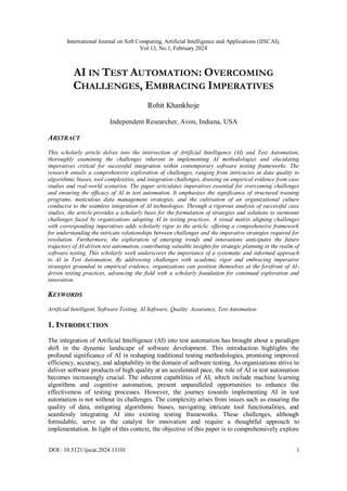 International Journal on Soft Computing, Artificial Intelligence and Applications (IJSCAI),
Vol.13, No.1, February 2024
DOI : 10.5121/ijscai.2024.13101 1
AI IN TEST AUTOMATION: OVERCOMING
CHALLENGES, EMBRACING IMPERATIVES
Rohit Khankhoje
Independent Researcher, Avon, Indiana, USA
ABSTRACT
This scholarly article delves into the intersection of Artificial Intelligence (AI) and Test Automation,
thoroughly examining the challenges inherent in implementing AI methodologies and elucidating
imperatives critical for successful integration within contemporary software testing frameworks. The
research entails a comprehensive exploration of challenges, ranging from intricacies in data quality to
algorithmic biases, tool complexities, and integration challenges, drawing on empirical evidence from case
studies and real-world scenarios. The paper articulates imperatives essential for overcoming challenges
and ensuring the efficacy of AI in test automation. It emphasizes the significance of structured training
programs, meticulous data management strategies, and the cultivation of an organizational culture
conducive to the seamless integration of AI technologies. Through a rigorous analysis of successful case
studies, the article provides a scholarly basis for the formulation of strategies and solutions to surmount
challenges faced by organizations adopting AI in testing practices. A visual matrix aligning challenges
with corresponding imperatives adds scholarly rigor to the article, offering a comprehensive framework
for understanding the intricate relationships between challenges and the imperative strategies required for
resolution. Furthermore, the exploration of emerging trends and innovations anticipates the future
trajectory of AI-driven test automation, contributing valuable insights for strategic planning in the realm of
software testing. This scholarly work underscores the importance of a systematic and informed approach
to AI in Test Automation. By addressing challenges with academic rigor and embracing imperative
strategies grounded in empirical evidence, organizations can position themselves at the forefront of AI-
driven testing practices, advancing the field with a scholarly foundation for continued exploration and
innovation.
KEYWORDS
Artificial Intelligent, Software Testing, AI Software, Quality Assurance, Test Automation
1. INTRODUCTION
The integration of Artificial Intelligence (AI) into test automation has brought about a paradigm
shift in the dynamic landscape of software development. This introduction highlights the
profound significance of AI in reshaping traditional testing methodologies, promising improved
efficiency, accuracy, and adaptability in the domain of software testing. As organizations strive to
deliver software products of high quality at an accelerated pace, the role of AI in test automation
becomes increasingly crucial. The inherent capabilities of AI, which include machine learning
algorithms and cognitive automation, present unparalleled opportunities to enhance the
effectiveness of testing processes. However, the journey towards implementing AI in test
automation is not without its challenges. The complexity arises from issues such as ensuring the
quality of data, mitigating algorithmic biases, navigating intricate tool functionalities, and
seamlessly integrating AI into existing testing frameworks. These challenges, although
formidable, serve as the catalyst for innovation and require a thoughtful approach to
implementation. In light of this context, the objective of this paper is to comprehensively explore
 