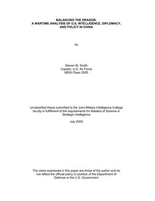 BALANCING THE DRAGON:
A WARTIME ANALYSIS OF U.S. INTELLIGENCE, DIPLOMACY,
AND POLICY IN CHINA
by
Steven M. Smith
Captain, U.S. Air Force
MSSI Class 2005
Unclassified thesis submitted to the Joint Military Intelligence College
faculty in fulfillment of the requirements for Masters of Science in
Strategic Intelligence
July 2005
The views expressed in this paper are those of the author and do
not reflect the official policy or position of the Department of
Defense or the U.S. Government
 