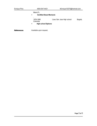 Enrique Pino •954-547-4421 •Enrique10275@hotmail.com
Miami,FL
 Certified Diesel Mechanic
.
1976-1980 Liceo San Jose High school Bogotá,
Colombia
 High school Diploma
References Available upon request.
Page 3 of 3
 