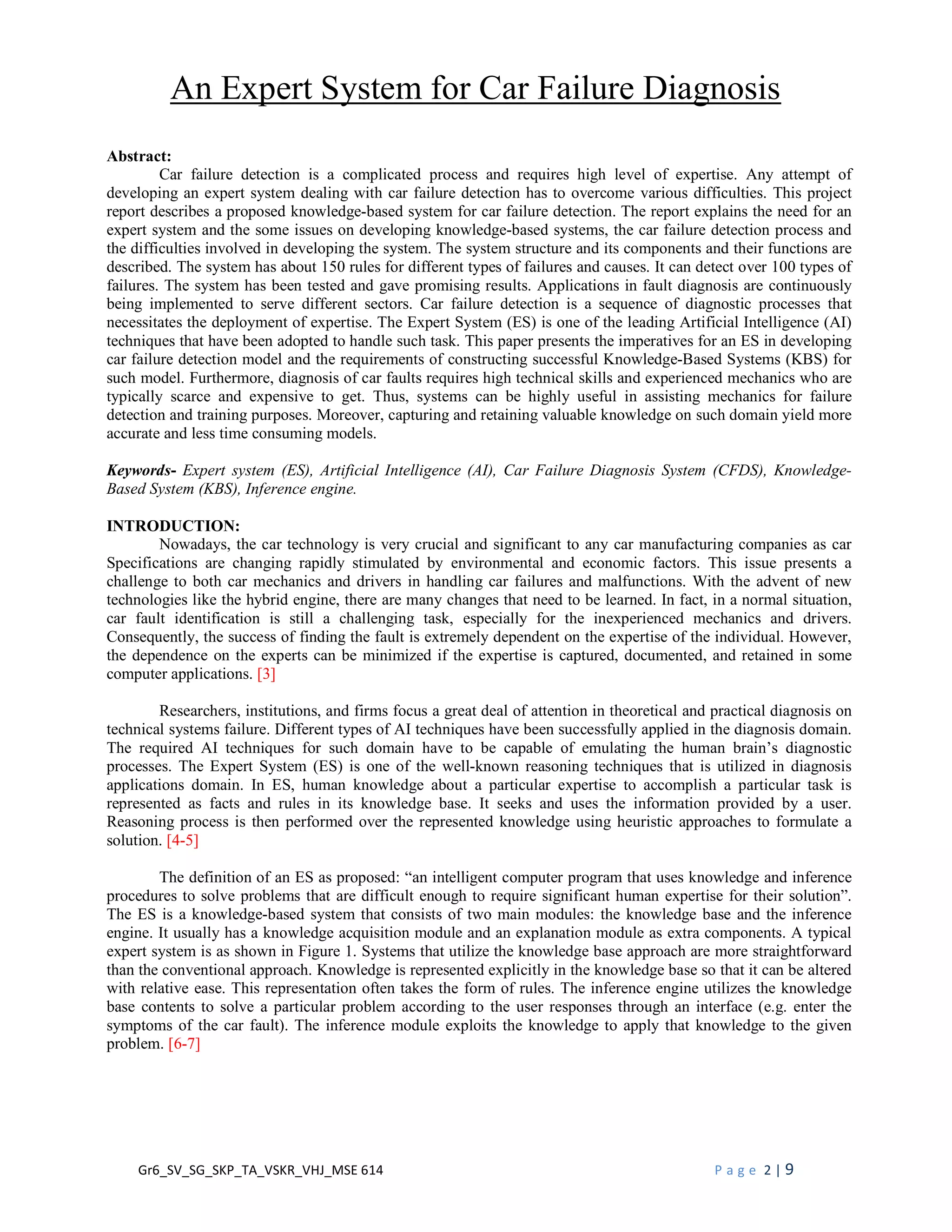 Gr6_SV_SG_SKP_TA_VSKR_VHJ_MSE 614 P a g e 2 | 9
An Expert System for Car Failure Diagnosis
Abstract:
Car failure detection is a complicated process and requires high level of expertise. Any attempt of
developing an expert system dealing with car failure detection has to overcome various difficulties. This project
report describes a proposed knowledge-based system for car failure detection. The report explains the need for an
expert system and the some issues on developing knowledge-based systems, the car failure detection process and
the difficulties involved in developing the system. The system structure and its components and their functions are
described. The system has about 150 rules for different types of failures and causes. It can detect over 100 types of
failures. The system has been tested and gave promising results. Applications in fault diagnosis are continuously
being implemented to serve different sectors. Car failure detection is a sequence of diagnostic processes that
necessitates the deployment of expertise. The Expert System (ES) is one of the leading Artificial Intelligence (AI)
techniques that have been adopted to handle such task. This paper presents the imperatives for an ES in developing
car failure detection model and the requirements of constructing successful Knowledge-Based Systems (KBS) for
such model. Furthermore, diagnosis of car faults requires high technical skills and experienced mechanics who are
typically scarce and expensive to get. Thus, systems can be highly useful in assisting mechanics for failure
detection and training purposes. Moreover, capturing and retaining valuable knowledge on such domain yield more
accurate and less time consuming models.
Keywords- Expert system (ES), Artificial Intelligence (AI), Car Failure Diagnosis System (CFDS), Knowledge-
Based System (KBS), Inference engine.
INTRODUCTION:
Nowadays, the car technology is very crucial and significant to any car manufacturing companies as car
Specifications are changing rapidly stimulated by environmental and economic factors. This issue presents a
challenge to both car mechanics and drivers in handling car failures and malfunctions. With the advent of new
technologies like the hybrid engine, there are many changes that need to be learned. In fact, in a normal situation,
car fault identification is still a challenging task, especially for the inexperienced mechanics and drivers.
Consequently, the success of finding the fault is extremely dependent on the expertise of the individual. However,
the dependence on the experts can be minimized if the expertise is captured, documented, and retained in some
computer applications. [3]
Researchers, institutions, and firms focus a great deal of attention in theoretical and practical diagnosis on
technical systems failure. Different types of AI techniques have been successfully applied in the diagnosis domain.
The required AI techniques for such domain have to be capable of emulating the human brain’s diagnostic
processes. The Expert System (ES) is one of the well-known reasoning techniques that is utilized in diagnosis
applications domain. In ES, human knowledge about a particular expertise to accomplish a particular task is
represented as facts and rules in its knowledge base. It seeks and uses the information provided by a user.
Reasoning process is then performed over the represented knowledge using heuristic approaches to formulate a
solution. [4-5]
The definition of an ES as proposed: “an intelligent computer program that uses knowledge and inference
procedures to solve problems that are difficult enough to require significant human expertise for their solution”.
The ES is a knowledge-based system that consists of two main modules: the knowledge base and the inference
engine. It usually has a knowledge acquisition module and an explanation module as extra components. A typical
expert system is as shown in Figure 1. Systems that utilize the knowledge base approach are more straightforward
than the conventional approach. Knowledge is represented explicitly in the knowledge base so that it can be altered
with relative ease. This representation often takes the form of rules. The inference engine utilizes the knowledge
base contents to solve a particular problem according to the user responses through an interface (e.g. enter the
symptoms of the car fault). The inference module exploits the knowledge to apply that knowledge to the given
problem. [6-7]
 