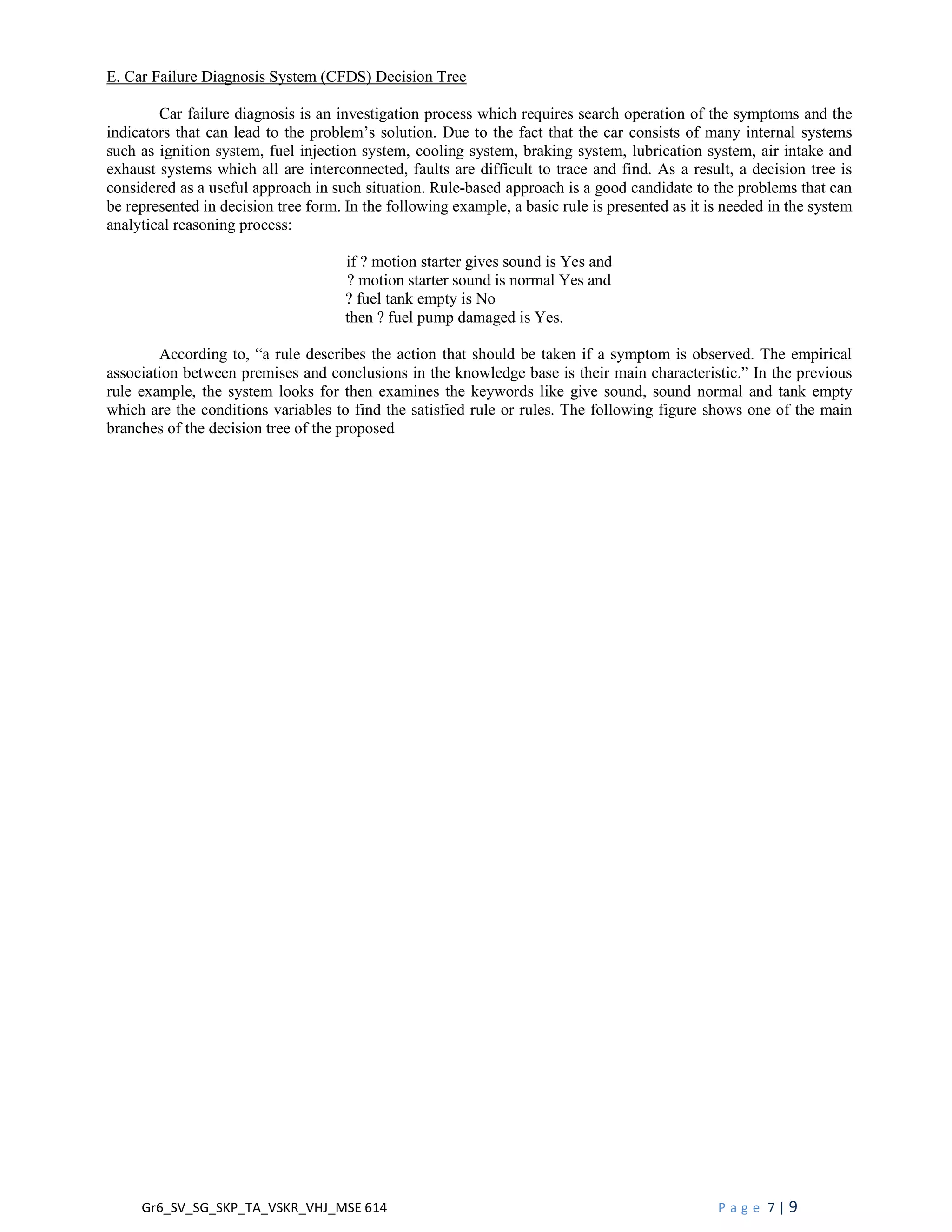 Gr6_SV_SG_SKP_TA_VSKR_VHJ_MSE 614 P a g e 7 | 9
E. Car Failure Diagnosis System (CFDS) Decision Tree
Car failure diagnosis is an investigation process which requires search operation of the symptoms and the
indicators that can lead to the problem’s solution. Due to the fact that the car consists of many internal systems
such as ignition system, fuel injection system, cooling system, braking system, lubrication system, air intake and
exhaust systems which all are interconnected, faults are difficult to trace and find. As a result, a decision tree is
considered as a useful approach in such situation. Rule-based approach is a good candidate to the problems that can
be represented in decision tree form. In the following example, a basic rule is presented as it is needed in the system
analytical reasoning process:
if ? motion starter gives sound is Yes and
? motion starter sound is normal Yes and
? fuel tank empty is No
then ? fuel pump damaged is Yes.
According to, “a rule describes the action that should be taken if a symptom is observed. The empirical
association between premises and conclusions in the knowledge base is their main characteristic.” In the previous
rule example, the system looks for then examines the keywords like give sound, sound normal and tank empty
which are the conditions variables to find the satisfied rule or rules. The following figure shows one of the main
branches of the decision tree of the proposed
 