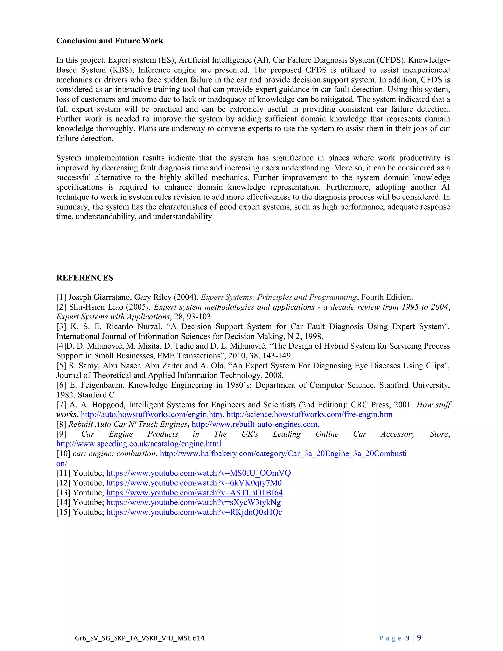 Gr6_SV_SG_SKP_TA_VSKR_VHJ_MSE 614 P a g e 9 | 9
Conclusion and Future Work
In this project, Expert system (ES), Artificial Intelligence (AI), Car Failure Diagnosis System (CFDS), Knowledge-
Based System (KBS), Inference engine are presented. The proposed CFDS is utilized to assist inexperienced
mechanics or drivers who face sudden failure in the car and provide decision support system. In addition, CFDS is
considered as an interactive training tool that can provide expert guidance in car fault detection. Using this system,
loss of customers and income due to lack or inadequacy of knowledge can be mitigated. The system indicated that a
full expert system will be practical and can be extremely useful in providing consistent car failure detection.
Further work is needed to improve the system by adding sufficient domain knowledge that represents domain
knowledge thoroughly. Plans are underway to convene experts to use the system to assist them in their jobs of car
failure detection.
System implementation results indicate that the system has significance in places where work productivity is
improved by decreasing fault diagnosis time and increasing users understanding. More so, it can be considered as a
successful alternative to the highly skilled mechanics. Further improvement to the system domain knowledge
specifications is required to enhance domain knowledge representation. Furthermore, adopting another AI
technique to work in system rules revision to add more effectiveness to the diagnosis process will be considered. In
summary, the system has the characteristics of good expert systems, such as high performance, adequate response
time, understandability, and understandability.
REFERENCES
[1] Joseph Giarratano, Gary Riley (2004). Expert Systems: Principles and Programming, Fourth Edition.
[2] Shu-Hsien Liao (2005). Expert system methodologies and applications - a decade review from 1995 to 2004,
Expert Systems with Applications, 28, 93-103.
[3] K. S. E. Ricardo Nurzal, “A Decision Support System for Car Fault Diagnosis Using Expert System”,
International Journal of Information Sciences for Decision Making, N 2, 1998.
[4]D. D. Milanović, M. Misita, D. Tadić and D. L. Milanović, “The Design of Hybrid System for Servicing Process
Support in Small Businesses, FME Transactions”, 2010, 38, 143-149.
[5] S. Samy, Abu Naser, Abu Zaiter and A. Ola, “An Expert System For Diagnosing Eye Diseases Using Clips”,
Journal of Theoretical and Applied Information Technology, 2008.
[6] E. Feigenbaum, Knowledge Engineering in 1980’s: Department of Computer Science, Stanford University,
1982, Stanford C
[7] A. A. Hopgood, Intelligent Systems for Engineers and Scientists (2nd Edition): CRC Press, 2001. How stuff
works, http://auto.howstuffworks.com/engin.htm, http://science.howstuffworks.com/fire-engin.htm
[8] Rebuilt Auto Car N' Truck Engines, http://www.rebuilt-auto-engines.com,
[9] Car Engine Products in The UK's Leading Online Car Accessory Store,
http://www.speeding.co.uk/acatalog/engine.html
[10] car: engine: combustion, http://www.halfbakery.com/category/Car_3a_20Engine_3a_20Combusti
on/
[11] Youtube; https://www.youtube.com/watch?v=MS0fU_OOmVQ
[12] Youtube; https://www.youtube.com/watch?v=6kVK0qty7M0
[13] Youtube; https://www.youtube.com/watch?v=ASTLnO1BI64
[14] Youtube; https://www.youtube.com/watch?v=sXycW3tykNg
[15] Youtube; https://www.youtube.com/watch?v=RKjdnQ0sHQc
 
