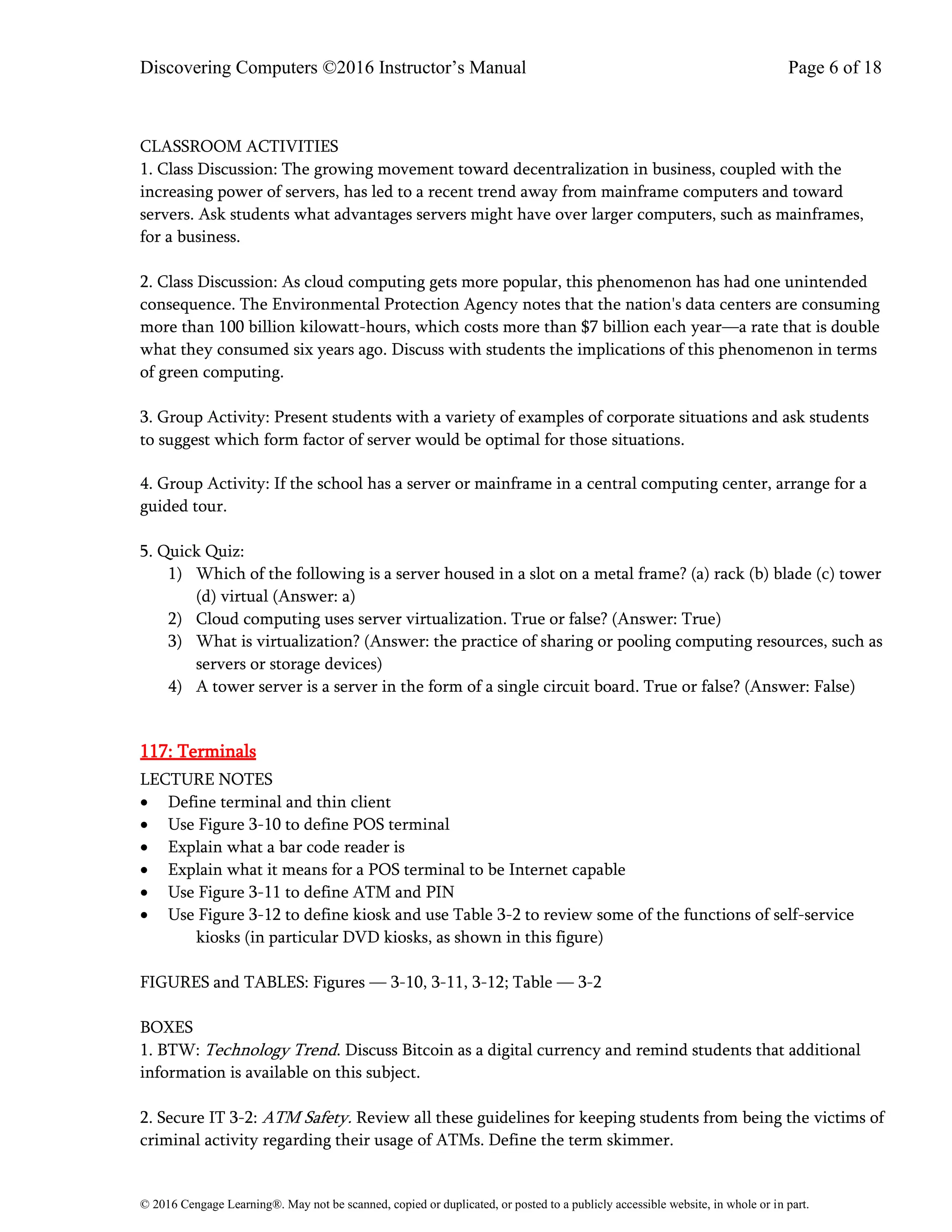 Discovering Computers ©2016 Instructor’s Manual Page 6 of 18
© 2016 Cengage Learning®. May not be scanned, copied or duplicated, or posted to a publicly accessible website, in whole or in part.
CLASSROOM ACTIVITIES
1. Class Discussion: The growing movement toward decentralization in business, coupled with the
increasing power of servers, has led to a recent trend away from mainframe computers and toward
servers. Ask students what advantages servers might have over larger computers, such as mainframes,
for a business.
2. Class Discussion: As cloud computing gets more popular, this phenomenon has had one unintended
consequence. The Environmental Protection Agency notes that the nation's data centers are consuming
more than 100 billion kilowatt-hours, which costs more than $7 billion each year—a rate that is double
what they consumed six years ago. Discuss with students the implications of this phenomenon in terms
of green computing.
3. Group Activity: Present students with a variety of examples of corporate situations and ask students
to suggest which form factor of server would be optimal for those situations.
4. Group Activity: If the school has a server or mainframe in a central computing center, arrange for a
guided tour.
5. Quick Quiz:
1) Which of the following is a server housed in a slot on a metal frame? (a) rack (b) blade (c) tower
(d) virtual (Answer: a)
2) Cloud computing uses server virtualization. True or false? (Answer: True)
3) What is virtualization? (Answer: the practice of sharing or pooling computing resources, such as
servers or storage devices)
4) A tower server is a server in the form of a single circuit board. True or false? (Answer: False)
117: Terminals
LECTURE NOTES
• Define terminal and thin client
• Use Figure 3-10 to define POS terminal
• Explain what a bar code reader is
• Explain what it means for a POS terminal to be Internet capable
• Use Figure 3-11 to define ATM and PIN
• Use Figure 3-12 to define kiosk and use Table 3-2 to review some of the functions of self-service
kiosks (in particular DVD kiosks, as shown in this figure)
FIGURES and TABLES: Figures — 3-10, 3-11, 3-12; Table — 3-2
BOXES
1. BTW: Technology Trend. Discuss Bitcoin as a digital currency and remind students that additional
information is available on this subject.
2. Secure IT 3-2: ATM Safety. Review all these guidelines for keeping students from being the victims of
criminal activity regarding their usage of ATMs. Define the term skimmer.
 