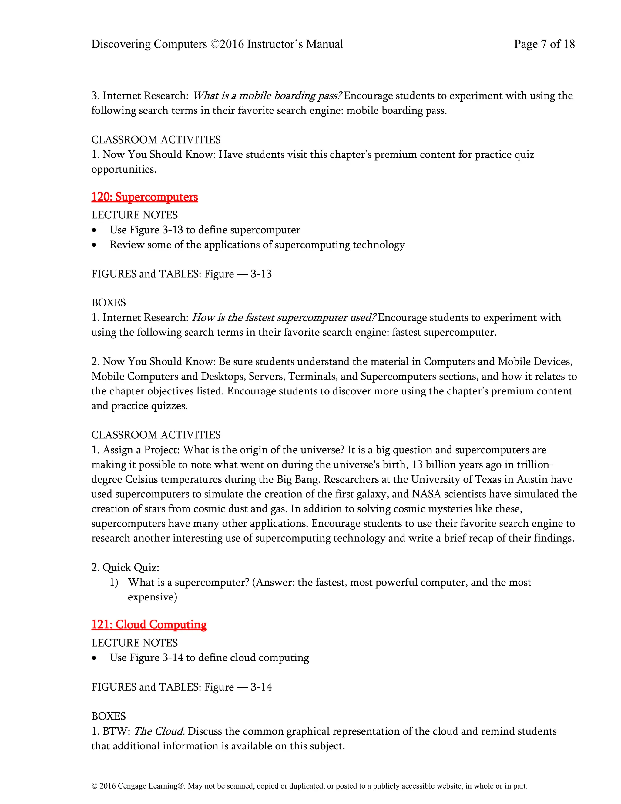 Discovering Computers ©2016 Instructor’s Manual Page 7 of 18
© 2016 Cengage Learning®. May not be scanned, copied or duplicated, or posted to a publicly accessible website, in whole or in part.
3. Internet Research: What is a mobile boarding pass? Encourage students to experiment with using the
following search terms in their favorite search engine: mobile boarding pass.
CLASSROOM ACTIVITIES
1. Now You Should Know: Have students visit this chapter’s premium content for practice quiz
opportunities.
120: Supercomputers
LECTURE NOTES
• Use Figure 3-13 to define supercomputer
• Review some of the applications of supercomputing technology
FIGURES and TABLES: Figure — 3-13
BOXES
1. Internet Research: How is the fastest supercomputer used? Encourage students to experiment with
using the following search terms in their favorite search engine: fastest supercomputer.
2. Now You Should Know: Be sure students understand the material in Computers and Mobile Devices,
Mobile Computers and Desktops, Servers, Terminals, and Supercomputers sections, and how it relates to
the chapter objectives listed. Encourage students to discover more using the chapter’s premium content
and practice quizzes.
CLASSROOM ACTIVITIES
1. Assign a Project: What is the origin of the universe? It is a big question and supercomputers are
making it possible to note what went on during the universe's birth, 13 billion years ago in trillion-
degree Celsius temperatures during the Big Bang. Researchers at the University of Texas in Austin have
used supercomputers to simulate the creation of the first galaxy, and NASA scientists have simulated the
creation of stars from cosmic dust and gas. In addition to solving cosmic mysteries like these,
supercomputers have many other applications. Encourage students to use their favorite search engine to
research another interesting use of supercomputing technology and write a brief recap of their findings.
2. Quick Quiz:
1) What is a supercomputer? (Answer: the fastest, most powerful computer, and the most
expensive)
121: Cloud Computing
LECTURE NOTES
• Use Figure 3-14 to define cloud computing
FIGURES and TABLES: Figure — 3-14
BOXES
1. BTW: The Cloud. Discuss the common graphical representation of the cloud and remind students
that additional information is available on this subject.
 