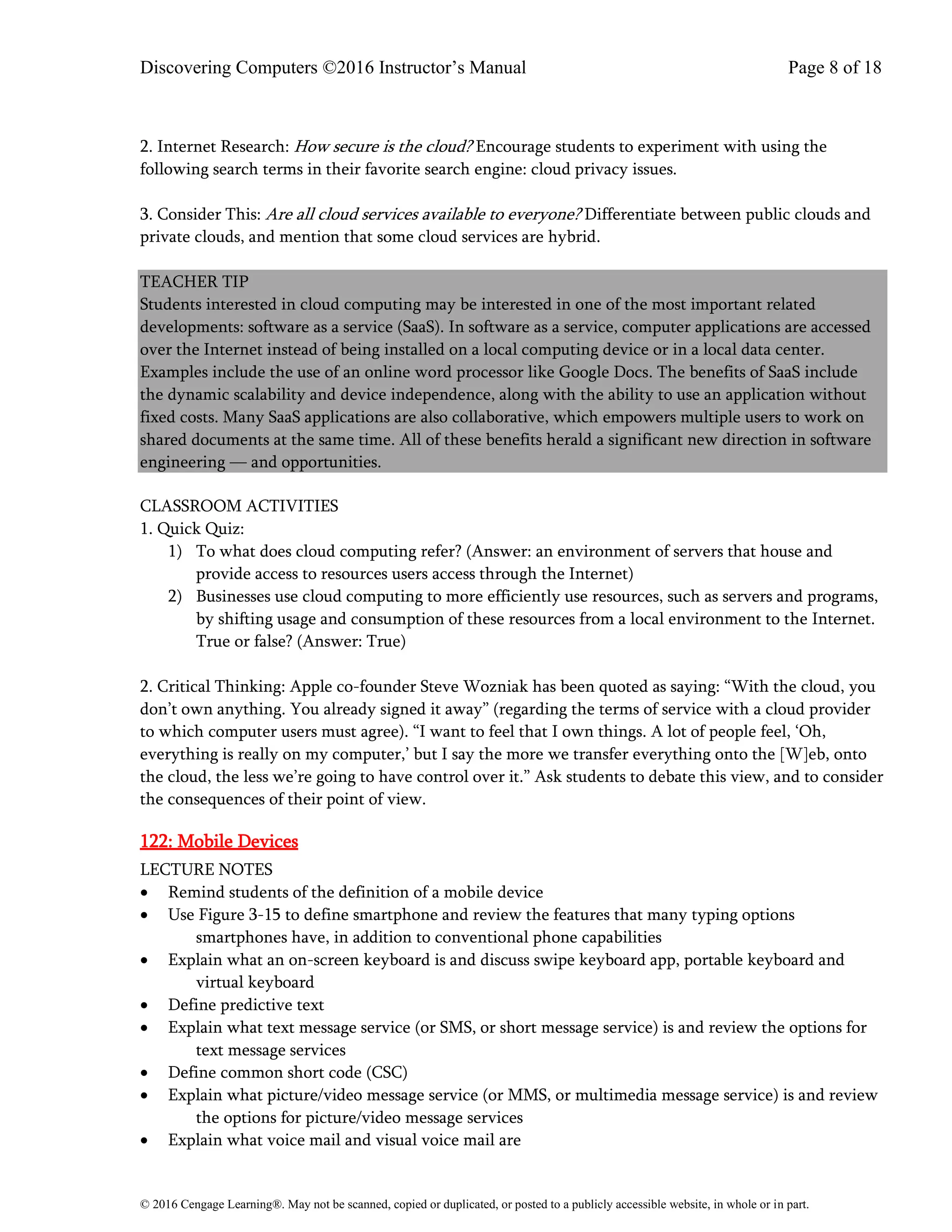 Discovering Computers ©2016 Instructor’s Manual Page 8 of 18
© 2016 Cengage Learning®. May not be scanned, copied or duplicated, or posted to a publicly accessible website, in whole or in part.
2. Internet Research: How secure is the cloud? Encourage students to experiment with using the
following search terms in their favorite search engine: cloud privacy issues.
3. Consider This: Are all cloud services available to everyone? Differentiate between public clouds and
private clouds, and mention that some cloud services are hybrid.
TEACHER TIP
Students interested in cloud computing may be interested in one of the most important related
developments: software as a service (SaaS). In software as a service, computer applications are accessed
over the Internet instead of being installed on a local computing device or in a local data center.
Examples include the use of an online word processor like Google Docs. The benefits of SaaS include
the dynamic scalability and device independence, along with the ability to use an application without
fixed costs. Many SaaS applications are also collaborative, which empowers multiple users to work on
shared documents at the same time. All of these benefits herald a significant new direction in software
engineering — and opportunities.
CLASSROOM ACTIVITIES
1. Quick Quiz:
1) To what does cloud computing refer? (Answer: an environment of servers that house and
provide access to resources users access through the Internet)
2) Businesses use cloud computing to more efficiently use resources, such as servers and programs,
by shifting usage and consumption of these resources from a local environment to the Internet.
True or false? (Answer: True)
2. Critical Thinking: Apple co-founder Steve Wozniak has been quoted as saying: “With the cloud, you
don’t own anything. You already signed it away” (regarding the terms of service with a cloud provider
to which computer users must agree). “I want to feel that I own things. A lot of people feel, ‘Oh,
everything is really on my computer,’ but I say the more we transfer everything onto the [W]eb, onto
the cloud, the less we’re going to have control over it.” Ask students to debate this view, and to consider
the consequences of their point of view.
122: Mobile Devices
LECTURE NOTES
• Remind students of the definition of a mobile device
• Use Figure 3-15 to define smartphone and review the features that many typing options
smartphones have, in addition to conventional phone capabilities
• Explain what an on-screen keyboard is and discuss swipe keyboard app, portable keyboard and
virtual keyboard
• Define predictive text
• Explain what text message service (or SMS, or short message service) is and review the options for
text message services
• Define common short code (CSC)
• Explain what picture/video message service (or MMS, or multimedia message service) is and review
the options for picture/video message services
• Explain what voice mail and visual voice mail are
 