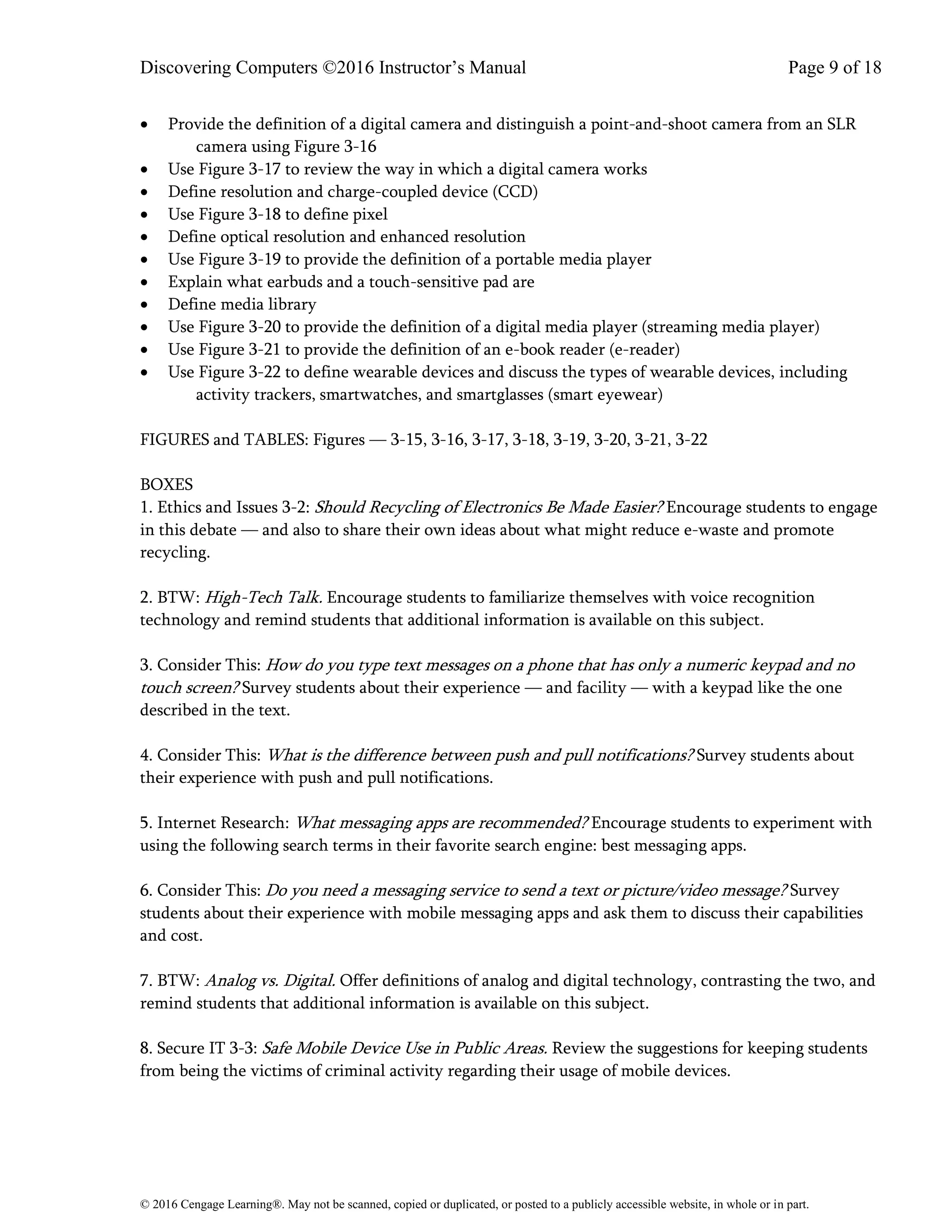 Discovering Computers ©2016 Instructor’s Manual Page 9 of 18
© 2016 Cengage Learning®. May not be scanned, copied or duplicated, or posted to a publicly accessible website, in whole or in part.
• Provide the definition of a digital camera and distinguish a point-and-shoot camera from an SLR
camera using Figure 3-16
• Use Figure 3-17 to review the way in which a digital camera works
• Define resolution and charge-coupled device (CCD)
• Use Figure 3-18 to define pixel
• Define optical resolution and enhanced resolution
• Use Figure 3-19 to provide the definition of a portable media player
• Explain what earbuds and a touch-sensitive pad are
• Define media library
• Use Figure 3-20 to provide the definition of a digital media player (streaming media player)
• Use Figure 3-21 to provide the definition of an e-book reader (e-reader)
• Use Figure 3-22 to define wearable devices and discuss the types of wearable devices, including
activity trackers, smartwatches, and smartglasses (smart eyewear)
FIGURES and TABLES: Figures — 3-15, 3-16, 3-17, 3-18, 3-19, 3-20, 3-21, 3-22
BOXES
1. Ethics and Issues 3-2: Should Recycling of Electronics Be Made Easier? Encourage students to engage
in this debate — and also to share their own ideas about what might reduce e-waste and promote
recycling.
2. BTW: High-Tech Talk. Encourage students to familiarize themselves with voice recognition
technology and remind students that additional information is available on this subject.
3. Consider This: How do you type text messages on a phone that has only a numeric keypad and no
touch screen? Survey students about their experience — and facility — with a keypad like the one
described in the text.
4. Consider This: What is the difference between push and pull notifications? Survey students about
their experience with push and pull notifications.
5. Internet Research: What messaging apps are recommended? Encourage students to experiment with
using the following search terms in their favorite search engine: best messaging apps.
6. Consider This: Do you need a messaging service to send a text or picture/video message? Survey
students about their experience with mobile messaging apps and ask them to discuss their capabilities
and cost.
7. BTW: Analog vs. Digital. Offer definitions of analog and digital technology, contrasting the two, and
remind students that additional information is available on this subject.
8. Secure IT 3-3: Safe Mobile Device Use in Public Areas. Review the suggestions for keeping students
from being the victims of criminal activity regarding their usage of mobile devices.
 