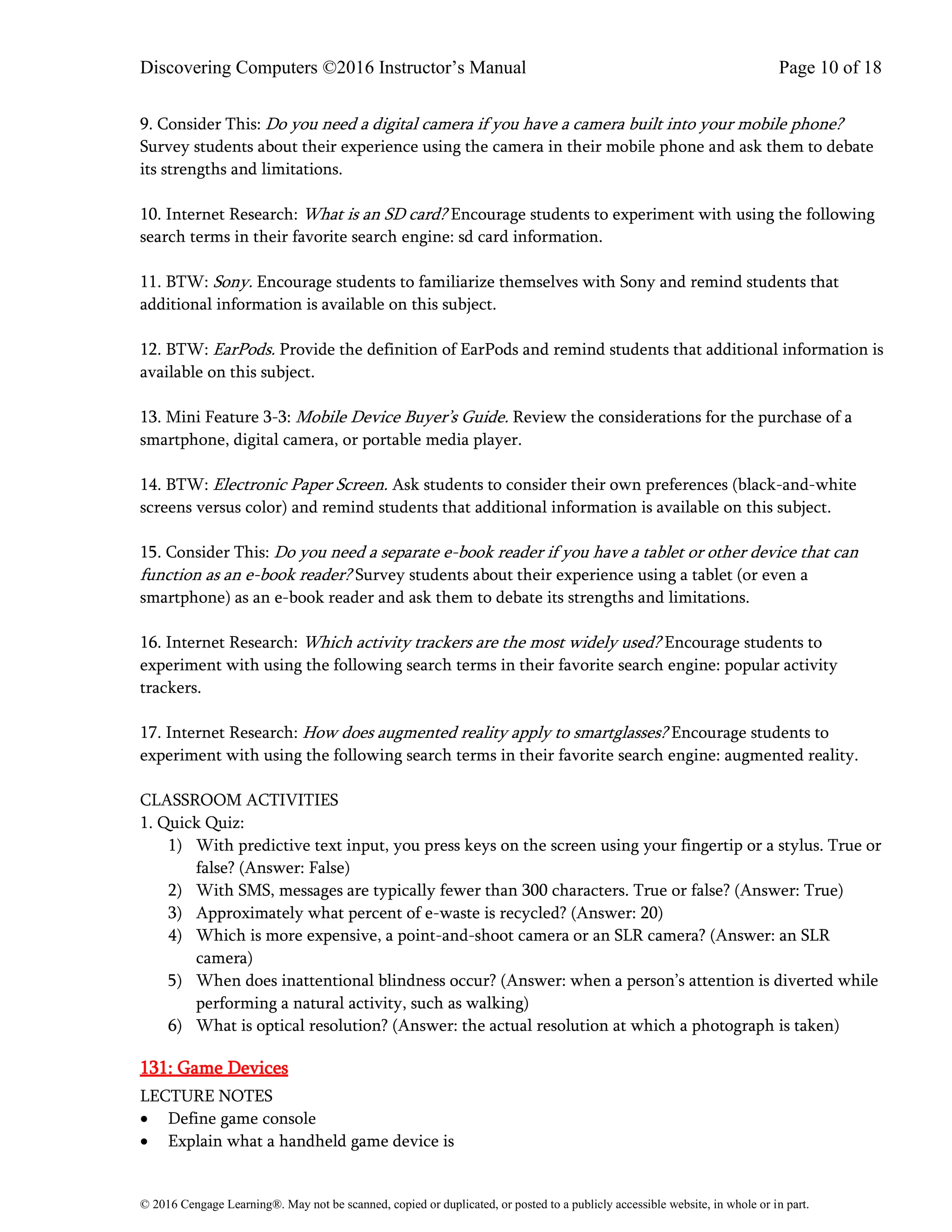 Discovering Computers ©2016 Instructor’s Manual Page 10 of 18
© 2016 Cengage Learning®. May not be scanned, copied or duplicated, or posted to a publicly accessible website, in whole or in part.
9. Consider This: Do you need a digital camera if you have a camera built into your mobile phone?
Survey students about their experience using the camera in their mobile phone and ask them to debate
its strengths and limitations.
10. Internet Research: What is an SD card? Encourage students to experiment with using the following
search terms in their favorite search engine: sd card information.
11. BTW: Sony. Encourage students to familiarize themselves with Sony and remind students that
additional information is available on this subject.
12. BTW: EarPods. Provide the definition of EarPods and remind students that additional information is
available on this subject.
13. Mini Feature 3-3: Mobile Device Buyer’s Guide. Review the considerations for the purchase of a
smartphone, digital camera, or portable media player.
14. BTW: Electronic Paper Screen. Ask students to consider their own preferences (black-and-white
screens versus color) and remind students that additional information is available on this subject.
15. Consider This: Do you need a separate e-book reader if you have a tablet or other device that can
function as an e-book reader? Survey students about their experience using a tablet (or even a
smartphone) as an e-book reader and ask them to debate its strengths and limitations.
16. Internet Research: Which activity trackers are the most widely used? Encourage students to
experiment with using the following search terms in their favorite search engine: popular activity
trackers.
17. Internet Research: How does augmented reality apply to smartglasses? Encourage students to
experiment with using the following search terms in their favorite search engine: augmented reality.
CLASSROOM ACTIVITIES
1. Quick Quiz:
1) With predictive text input, you press keys on the screen using your fingertip or a stylus. True or
false? (Answer: False)
2) With SMS, messages are typically fewer than 300 characters. True or false? (Answer: True)
3) Approximately what percent of e-waste is recycled? (Answer: 20)
4) Which is more expensive, a point-and-shoot camera or an SLR camera? (Answer: an SLR
camera)
5) When does inattentional blindness occur? (Answer: when a person’s attention is diverted while
performing a natural activity, such as walking)
6) What is optical resolution? (Answer: the actual resolution at which a photograph is taken)
131: Game Devices
LECTURE NOTES
• Define game console
• Explain what a handheld game device is
 