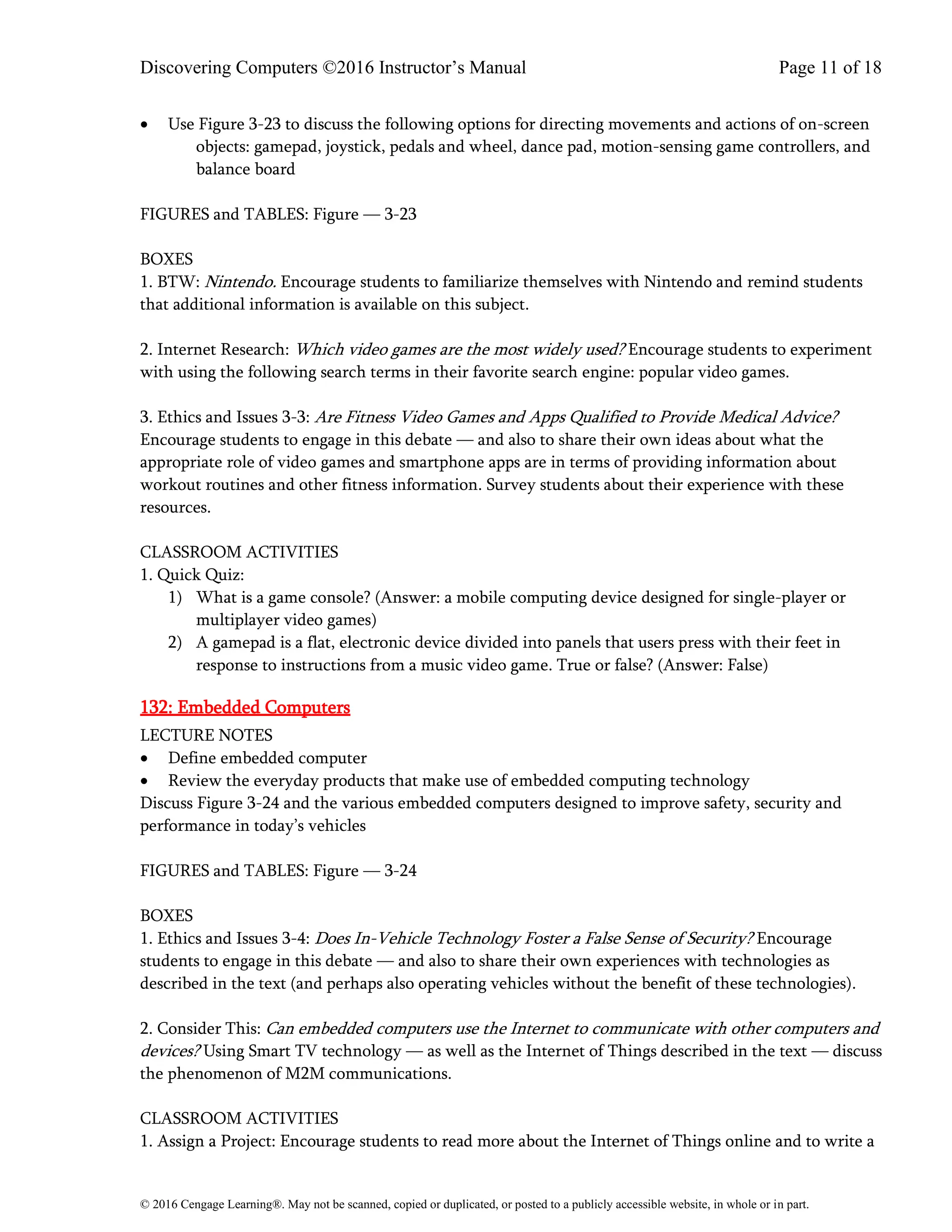 Discovering Computers ©2016 Instructor’s Manual Page 11 of 18
© 2016 Cengage Learning®. May not be scanned, copied or duplicated, or posted to a publicly accessible website, in whole or in part.
• Use Figure 3-23 to discuss the following options for directing movements and actions of on-screen
objects: gamepad, joystick, pedals and wheel, dance pad, motion-sensing game controllers, and
balance board
FIGURES and TABLES: Figure — 3-23
BOXES
1. BTW: Nintendo. Encourage students to familiarize themselves with Nintendo and remind students
that additional information is available on this subject.
2. Internet Research: Which video games are the most widely used? Encourage students to experiment
with using the following search terms in their favorite search engine: popular video games.
3. Ethics and Issues 3-3: Are Fitness Video Games and Apps Qualified to Provide Medical Advice?
Encourage students to engage in this debate — and also to share their own ideas about what the
appropriate role of video games and smartphone apps are in terms of providing information about
workout routines and other fitness information. Survey students about their experience with these
resources.
CLASSROOM ACTIVITIES
1. Quick Quiz:
1) What is a game console? (Answer: a mobile computing device designed for single-player or
multiplayer video games)
2) A gamepad is a flat, electronic device divided into panels that users press with their feet in
response to instructions from a music video game. True or false? (Answer: False)
132: Embedded Computers
LECTURE NOTES
• Define embedded computer
• Review the everyday products that make use of embedded computing technology
Discuss Figure 3-24 and the various embedded computers designed to improve safety, security and
performance in today’s vehicles
FIGURES and TABLES: Figure — 3-24
BOXES
1. Ethics and Issues 3-4: Does In-Vehicle Technology Foster a False Sense of Security? Encourage
students to engage in this debate — and also to share their own experiences with technologies as
described in the text (and perhaps also operating vehicles without the benefit of these technologies).
2. Consider This: Can embedded computers use the Internet to communicate with other computers and
devices? Using Smart TV technology — as well as the Internet of Things described in the text — discuss
the phenomenon of M2M communications.
CLASSROOM ACTIVITIES
1. Assign a Project: Encourage students to read more about the Internet of Things online and to write a
 