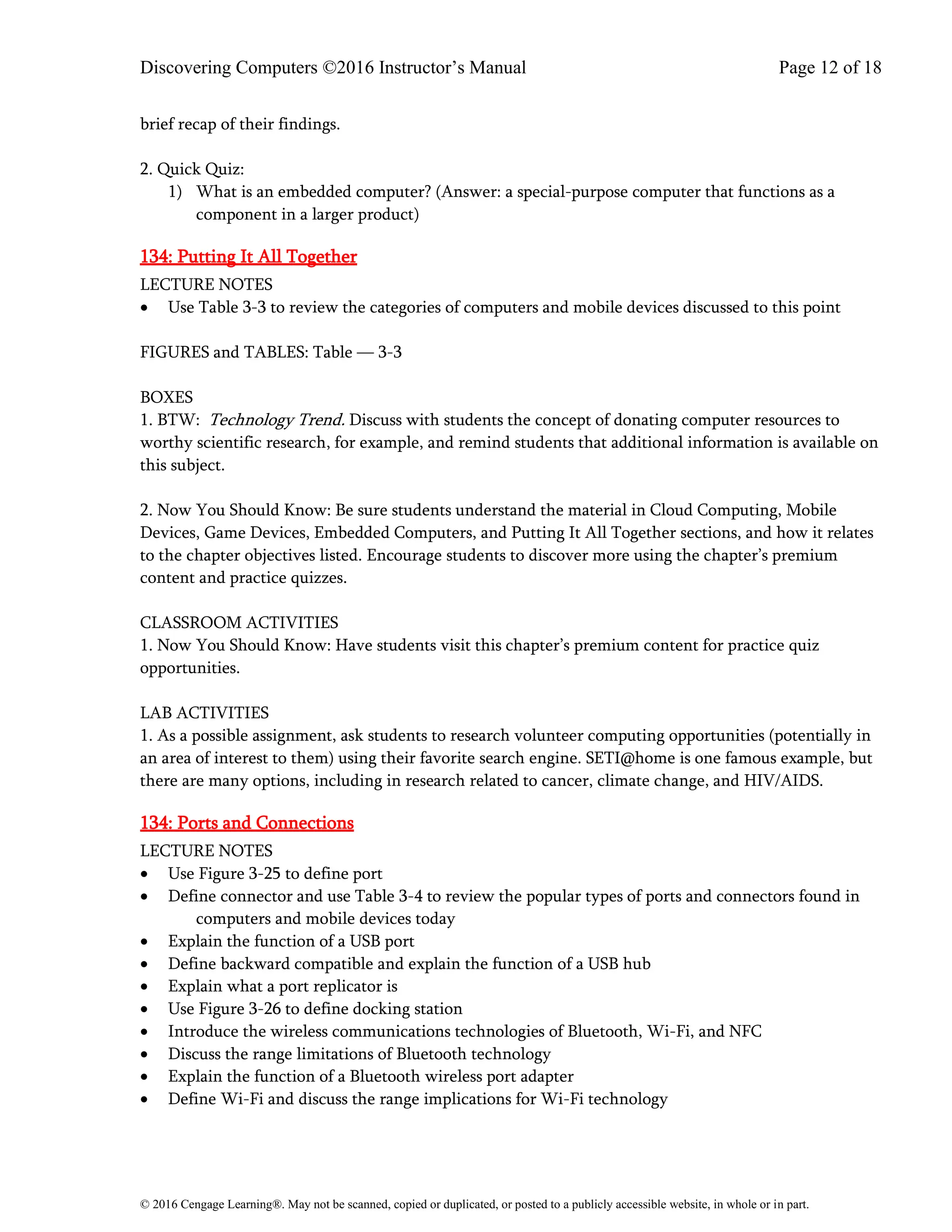 Discovering Computers ©2016 Instructor’s Manual Page 12 of 18
© 2016 Cengage Learning®. May not be scanned, copied or duplicated, or posted to a publicly accessible website, in whole or in part.
brief recap of their findings.
2. Quick Quiz:
1) What is an embedded computer? (Answer: a special-purpose computer that functions as a
component in a larger product)
134: Putting It All Together
LECTURE NOTES
• Use Table 3-3 to review the categories of computers and mobile devices discussed to this point
FIGURES and TABLES: Table — 3-3
BOXES
1. BTW: Technology Trend. Discuss with students the concept of donating computer resources to
worthy scientific research, for example, and remind students that additional information is available on
this subject.
2. Now You Should Know: Be sure students understand the material in Cloud Computing, Mobile
Devices, Game Devices, Embedded Computers, and Putting It All Together sections, and how it relates
to the chapter objectives listed. Encourage students to discover more using the chapter’s premium
content and practice quizzes.
CLASSROOM ACTIVITIES
1. Now You Should Know: Have students visit this chapter’s premium content for practice quiz
opportunities.
LAB ACTIVITIES
1. As a possible assignment, ask students to research volunteer computing opportunities (potentially in
an area of interest to them) using their favorite search engine. SETI@home is one famous example, but
there are many options, including in research related to cancer, climate change, and HIV/AIDS.
134: Ports and Connections
LECTURE NOTES
• Use Figure 3-25 to define port
• Define connector and use Table 3-4 to review the popular types of ports and connectors found in
computers and mobile devices today
• Explain the function of a USB port
• Define backward compatible and explain the function of a USB hub
• Explain what a port replicator is
• Use Figure 3-26 to define docking station
• Introduce the wireless communications technologies of Bluetooth, Wi-Fi, and NFC
• Discuss the range limitations of Bluetooth technology
• Explain the function of a Bluetooth wireless port adapter
• Define Wi-Fi and discuss the range implications for Wi-Fi technology
 