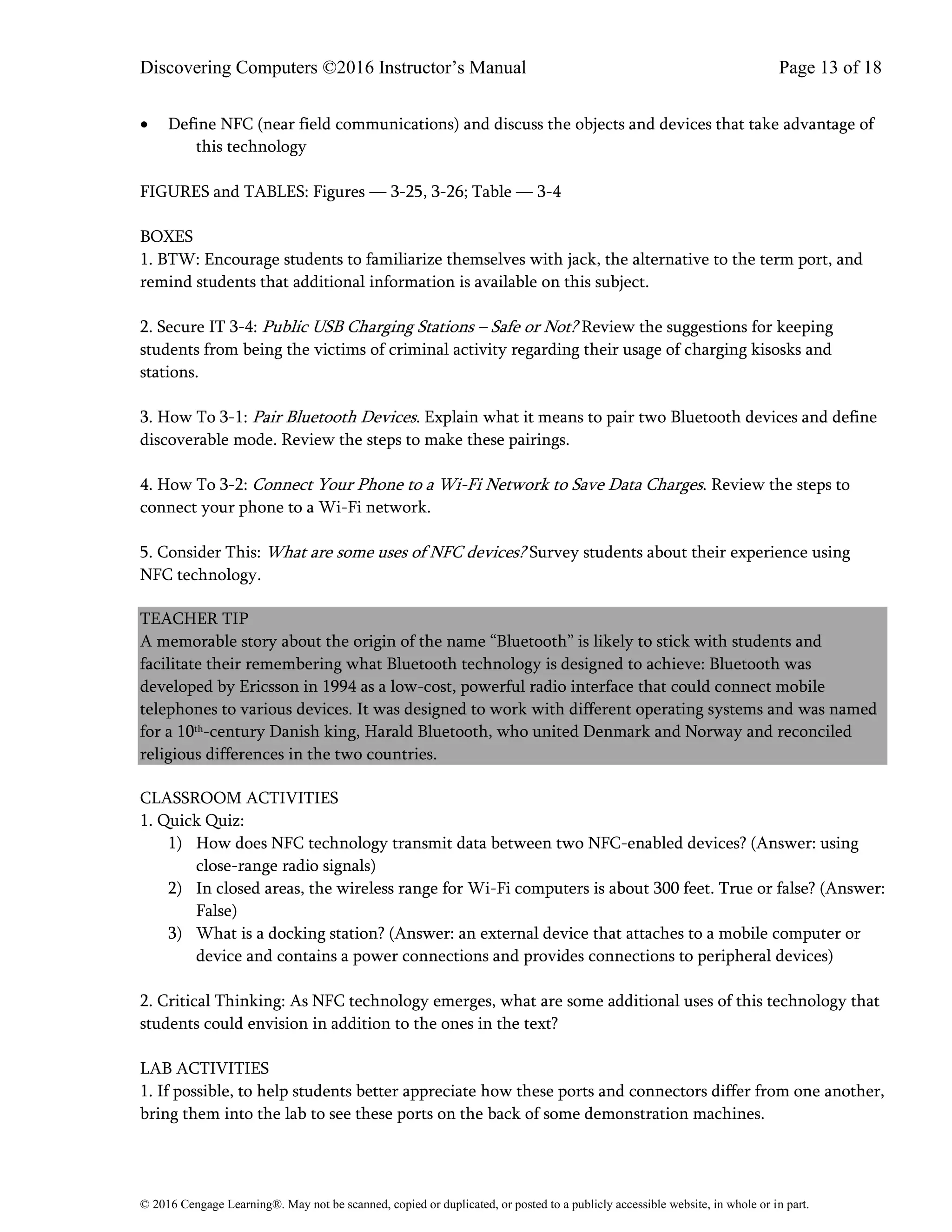 Discovering Computers ©2016 Instructor’s Manual Page 13 of 18
© 2016 Cengage Learning®. May not be scanned, copied or duplicated, or posted to a publicly accessible website, in whole or in part.
• Define NFC (near field communications) and discuss the objects and devices that take advantage of
this technology
FIGURES and TABLES: Figures — 3-25, 3-26; Table — 3-4
BOXES
1. BTW: Encourage students to familiarize themselves with jack, the alternative to the term port, and
remind students that additional information is available on this subject.
2. Secure IT 3-4: Public USB Charging Stations – Safe or Not? Review the suggestions for keeping
students from being the victims of criminal activity regarding their usage of charging kisosks and
stations.
3. How To 3-1: Pair Bluetooth Devices. Explain what it means to pair two Bluetooth devices and define
discoverable mode. Review the steps to make these pairings.
4. How To 3-2: Connect Your Phone to a Wi-Fi Network to Save Data Charges. Review the steps to
connect your phone to a Wi-Fi network.
5. Consider This: What are some uses of NFC devices? Survey students about their experience using
NFC technology.
TEACHER TIP
A memorable story about the origin of the name “Bluetooth” is likely to stick with students and
facilitate their remembering what Bluetooth technology is designed to achieve: Bluetooth was
developed by Ericsson in 1994 as a low-cost, powerful radio interface that could connect mobile
telephones to various devices. It was designed to work with different operating systems and was named
for a 10th-century Danish king, Harald Bluetooth, who united Denmark and Norway and reconciled
religious differences in the two countries.
CLASSROOM ACTIVITIES
1. Quick Quiz:
1) How does NFC technology transmit data between two NFC-enabled devices? (Answer: using
close-range radio signals)
2) In closed areas, the wireless range for Wi-Fi computers is about 300 feet. True or false? (Answer:
False)
3) What is a docking station? (Answer: an external device that attaches to a mobile computer or
device and contains a power connections and provides connections to peripheral devices)
2. Critical Thinking: As NFC technology emerges, what are some additional uses of this technology that
students could envision in addition to the ones in the text?
LAB ACTIVITIES
1. If possible, to help students better appreciate how these ports and connectors differ from one another,
bring them into the lab to see these ports on the back of some demonstration machines.
 