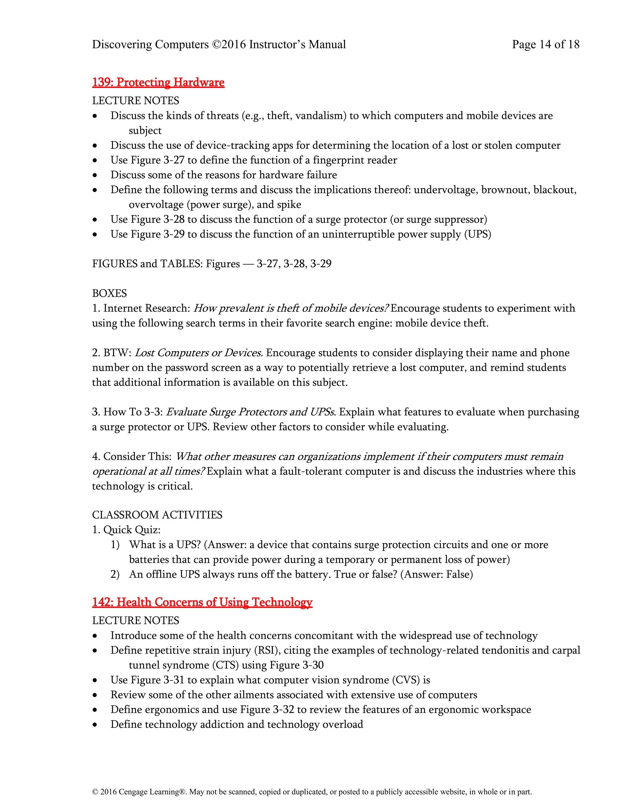 Discovering Computers ©2016 Instructor’s Manual Page 14 of 18
© 2016 Cengage Learning®. May not be scanned, copied or duplicated, or posted to a publicly accessible website, in whole or in part.
139: Protecting Hardware
LECTURE NOTES
• Discuss the kinds of threats (e.g., theft, vandalism) to which computers and mobile devices are
subject
• Discuss the use of device-tracking apps for determining the location of a lost or stolen computer
• Use Figure 3-27 to define the function of a fingerprint reader
• Discuss some of the reasons for hardware failure
• Define the following terms and discuss the implications thereof: undervoltage, brownout, blackout,
overvoltage (power surge), and spike
• Use Figure 3-28 to discuss the function of a surge protector (or surge suppressor)
• Use Figure 3-29 to discuss the function of an uninterruptible power supply (UPS)
FIGURES and TABLES: Figures — 3-27, 3-28, 3-29
BOXES
1. Internet Research: How prevalent is theft of mobile devices? Encourage students to experiment with
using the following search terms in their favorite search engine: mobile device theft.
2. BTW: Lost Computers or Devices. Encourage students to consider displaying their name and phone
number on the password screen as a way to potentially retrieve a lost computer, and remind students
that additional information is available on this subject.
3. How To 3-3: Evaluate Surge Protectors and UPSs. Explain what features to evaluate when purchasing
a surge protector or UPS. Review other factors to consider while evaluating.
4. Consider This: What other measures can organizations implement if their computers must remain
operational at all times? Explain what a fault-tolerant computer is and discuss the industries where this
technology is critical.
CLASSROOM ACTIVITIES
1. Quick Quiz:
1) What is a UPS? (Answer: a device that contains surge protection circuits and one or more
batteries that can provide power during a temporary or permanent loss of power)
2) An offline UPS always runs off the battery. True or false? (Answer: False)
142: Health Concerns of Using Technology
LECTURE NOTES
• Introduce some of the health concerns concomitant with the widespread use of technology
• Define repetitive strain injury (RSI), citing the examples of technology-related tendonitis and carpal
tunnel syndrome (CTS) using Figure 3-30
• Use Figure 3-31 to explain what computer vision syndrome (CVS) is
• Review some of the other ailments associated with extensive use of computers
• Define ergonomics and use Figure 3-32 to review the features of an ergonomic workspace
• Define technology addiction and technology overload
 