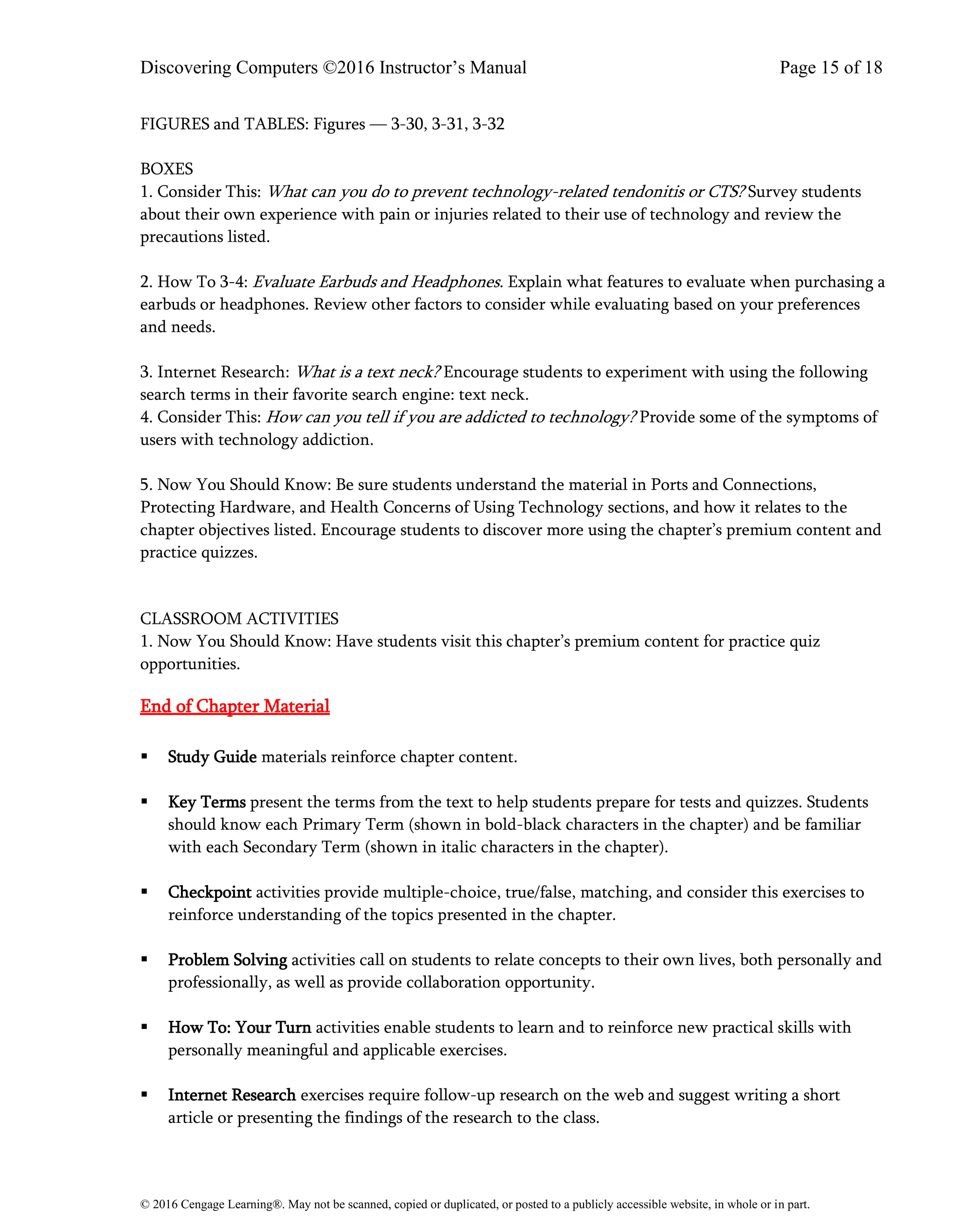 Discovering Computers ©2016 Instructor’s Manual Page 15 of 18
© 2016 Cengage Learning®. May not be scanned, copied or duplicated, or posted to a publicly accessible website, in whole or in part.
FIGURES and TABLES: Figures — 3-30, 3-31, 3-32
BOXES
1. Consider This: What can you do to prevent technology-related tendonitis or CTS? Survey students
about their own experience with pain or injuries related to their use of technology and review the
precautions listed.
2. How To 3-4: Evaluate Earbuds and Headphones. Explain what features to evaluate when purchasing a
earbuds or headphones. Review other factors to consider while evaluating based on your preferences
and needs.
3. Internet Research: What is a text neck? Encourage students to experiment with using the following
search terms in their favorite search engine: text neck.
4. Consider This: How can you tell if you are addicted to technology? Provide some of the symptoms of
users with technology addiction.
5. Now You Should Know: Be sure students understand the material in Ports and Connections,
Protecting Hardware, and Health Concerns of Using Technology sections, and how it relates to the
chapter objectives listed. Encourage students to discover more using the chapter’s premium content and
practice quizzes.
CLASSROOM ACTIVITIES
1. Now You Should Know: Have students visit this chapter’s premium content for practice quiz
opportunities.
End of Chapter Material
▪ Study Guide materials reinforce chapter content.
▪ Key Terms present the terms from the text to help students prepare for tests and quizzes. Students
should know each Primary Term (shown in bold-black characters in the chapter) and be familiar
with each Secondary Term (shown in italic characters in the chapter).
▪ Checkpoint activities provide multiple-choice, true/false, matching, and consider this exercises to
reinforce understanding of the topics presented in the chapter.
▪ Problem Solving activities call on students to relate concepts to their own lives, both personally and
professionally, as well as provide collaboration opportunity.
▪ How To: Your Turn activities enable students to learn and to reinforce new practical skills with
personally meaningful and applicable exercises.
▪ Internet Research exercises require follow-up research on the web and suggest writing a short
article or presenting the findings of the research to the class.
 