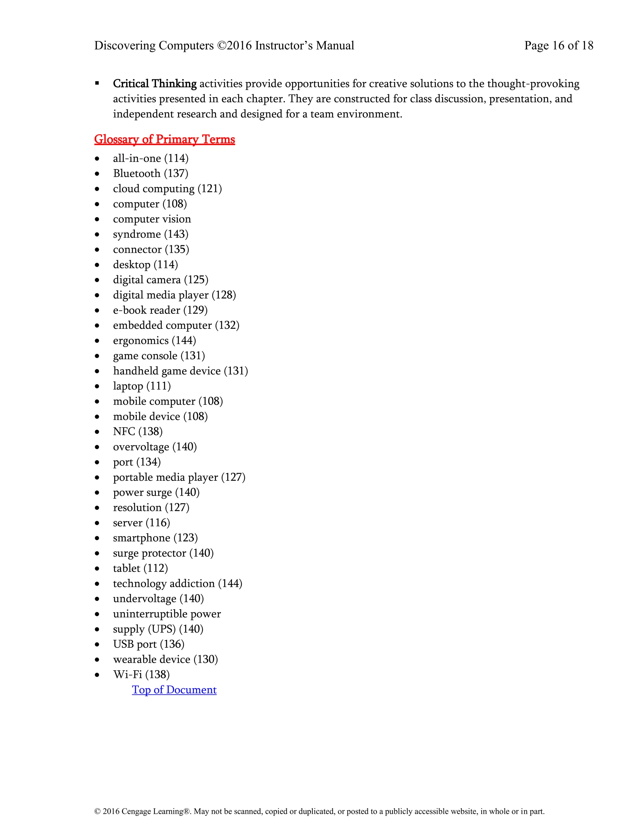 Discovering Computers ©2016 Instructor’s Manual Page 16 of 18
© 2016 Cengage Learning®. May not be scanned, copied or duplicated, or posted to a publicly accessible website, in whole or in part.
▪ Critical Thinking activities provide opportunities for creative solutions to the thought-provoking
activities presented in each chapter. They are constructed for class discussion, presentation, and
independent research and designed for a team environment.
Glossary of Primary Terms
• all-in-one (114)
• Bluetooth (137)
• cloud computing (121)
• computer (108)
• computer vision
• syndrome (143)
• connector (135)
• desktop (114)
• digital camera (125)
• digital media player (128)
• e-book reader (129)
• embedded computer (132)
• ergonomics (144)
• game console (131)
• handheld game device (131)
• laptop (111)
• mobile computer (108)
• mobile device (108)
• NFC (138)
• overvoltage (140)
• port (134)
• portable media player (127)
• power surge (140)
• resolution (127)
• server (116)
• smartphone (123)
• surge protector (140)
• tablet (112)
• technology addiction (144)
• undervoltage (140)
• uninterruptible power
• supply (UPS) (140)
• USB port (136)
• wearable device (130)
• Wi-Fi (138)
Top of Document
 
