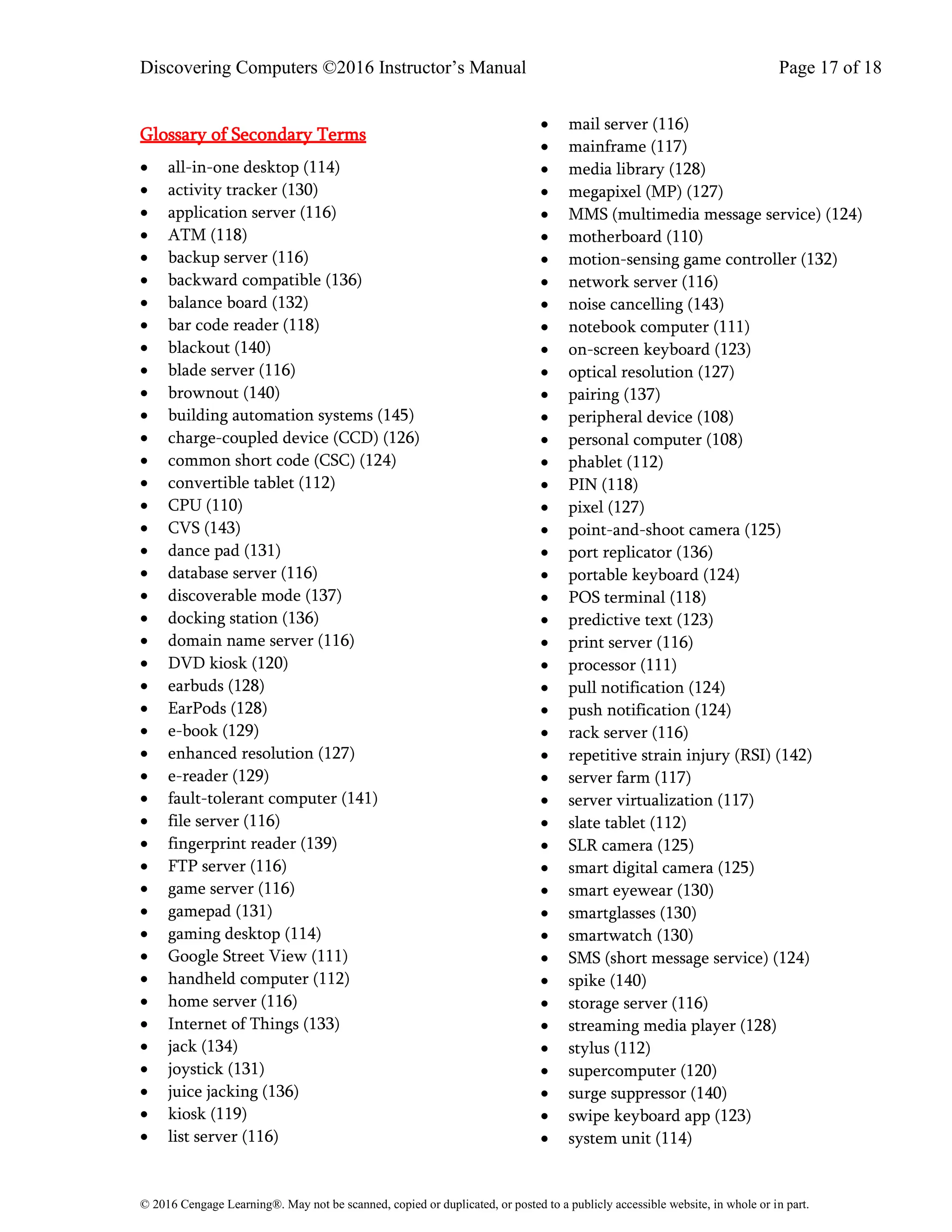 Discovering Computers ©2016 Instructor’s Manual Page 17 of 18
© 2016 Cengage Learning®. May not be scanned, copied or duplicated, or posted to a publicly accessible website, in whole or in part.
Glossary of Secondary Terms
• all-in-one desktop (114)
• activity tracker (130)
• application server (116)
• ATM (118)
• backup server (116)
• backward compatible (136)
• balance board (132)
• bar code reader (118)
• blackout (140)
• blade server (116)
• brownout (140)
• building automation systems (145)
• charge-coupled device (CCD) (126)
• common short code (CSC) (124)
• convertible tablet (112)
• CPU (110)
• CVS (143)
• dance pad (131)
• database server (116)
• discoverable mode (137)
• docking station (136)
• domain name server (116)
• DVD kiosk (120)
• earbuds (128)
• EarPods (128)
• e-book (129)
• enhanced resolution (127)
• e-reader (129)
• fault-tolerant computer (141)
• file server (116)
• fingerprint reader (139)
• FTP server (116)
• game server (116)
• gamepad (131)
• gaming desktop (114)
• Google Street View (111)
• handheld computer (112)
• home server (116)
• Internet of Things (133)
• jack (134)
• joystick (131)
• juice jacking (136)
• kiosk (119)
• list server (116)
• mail server (116)
• mainframe (117)
• media library (128)
• megapixel (MP) (127)
• MMS (multimedia message service) (124)
• motherboard (110)
• motion-sensing game controller (132)
• network server (116)
• noise cancelling (143)
• notebook computer (111)
• on-screen keyboard (123)
• optical resolution (127)
• pairing (137)
• peripheral device (108)
• personal computer (108)
• phablet (112)
• PIN (118)
• pixel (127)
• point-and-shoot camera (125)
• port replicator (136)
• portable keyboard (124)
• POS terminal (118)
• predictive text (123)
• print server (116)
• processor (111)
• pull notification (124)
• push notification (124)
• rack server (116)
• repetitive strain injury (RSI) (142)
• server farm (117)
• server virtualization (117)
• slate tablet (112)
• SLR camera (125)
• smart digital camera (125)
• smart eyewear (130)
• smartglasses (130)
• smartwatch (130)
• SMS (short message service) (124)
• spike (140)
• storage server (116)
• streaming media player (128)
• stylus (112)
• supercomputer (120)
• surge suppressor (140)
• swipe keyboard app (123)
• system unit (114)
 