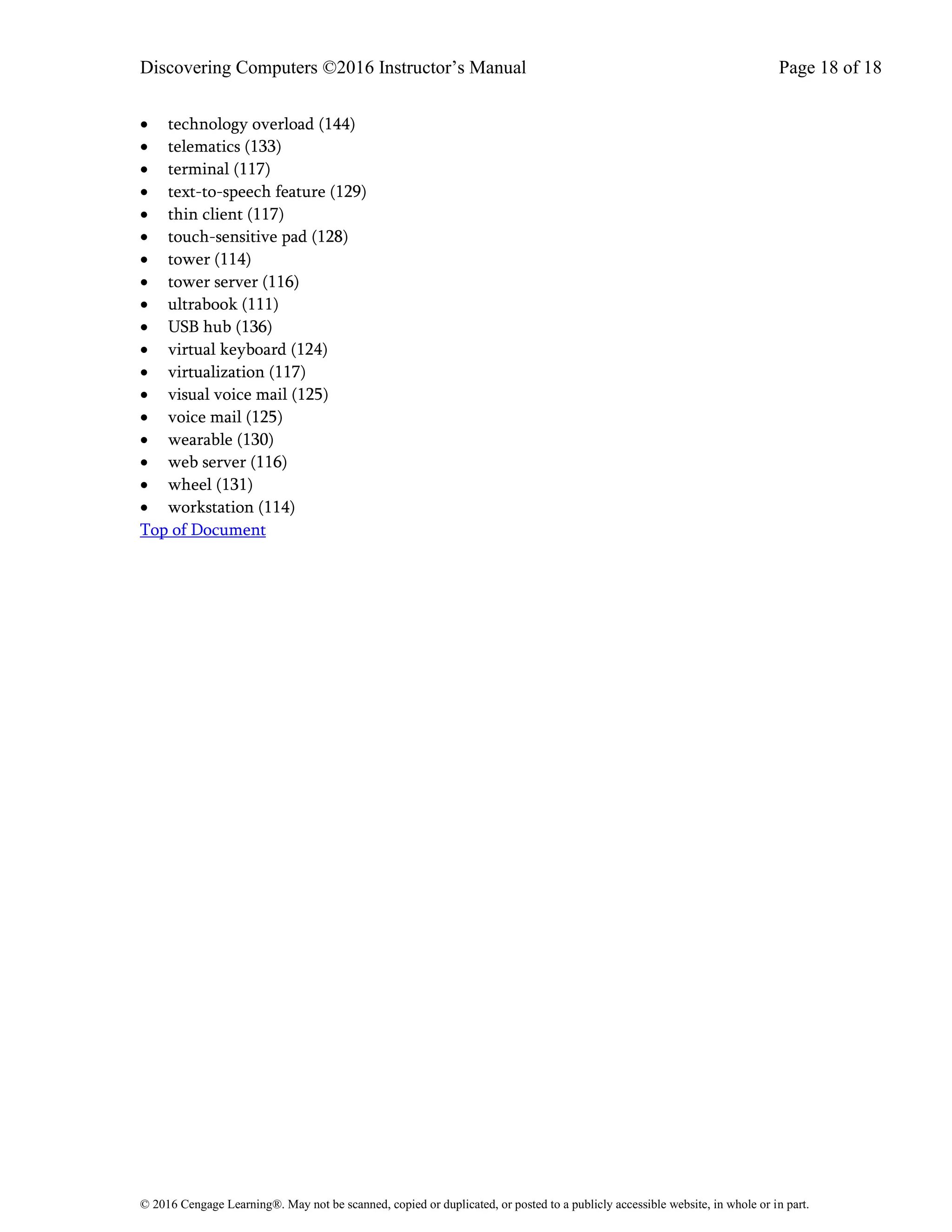 Discovering Computers ©2016 Instructor’s Manual Page 18 of 18
© 2016 Cengage Learning®. May not be scanned, copied or duplicated, or posted to a publicly accessible website, in whole or in part.
• technology overload (144)
• telematics (133)
• terminal (117)
• text-to-speech feature (129)
• thin client (117)
• touch-sensitive pad (128)
• tower (114)
• tower server (116)
• ultrabook (111)
• USB hub (136)
• virtual keyboard (124)
• virtualization (117)
• visual voice mail (125)
• voice mail (125)
• wearable (130)
• web server (116)
• wheel (131)
• workstation (114)
Top of Document
 