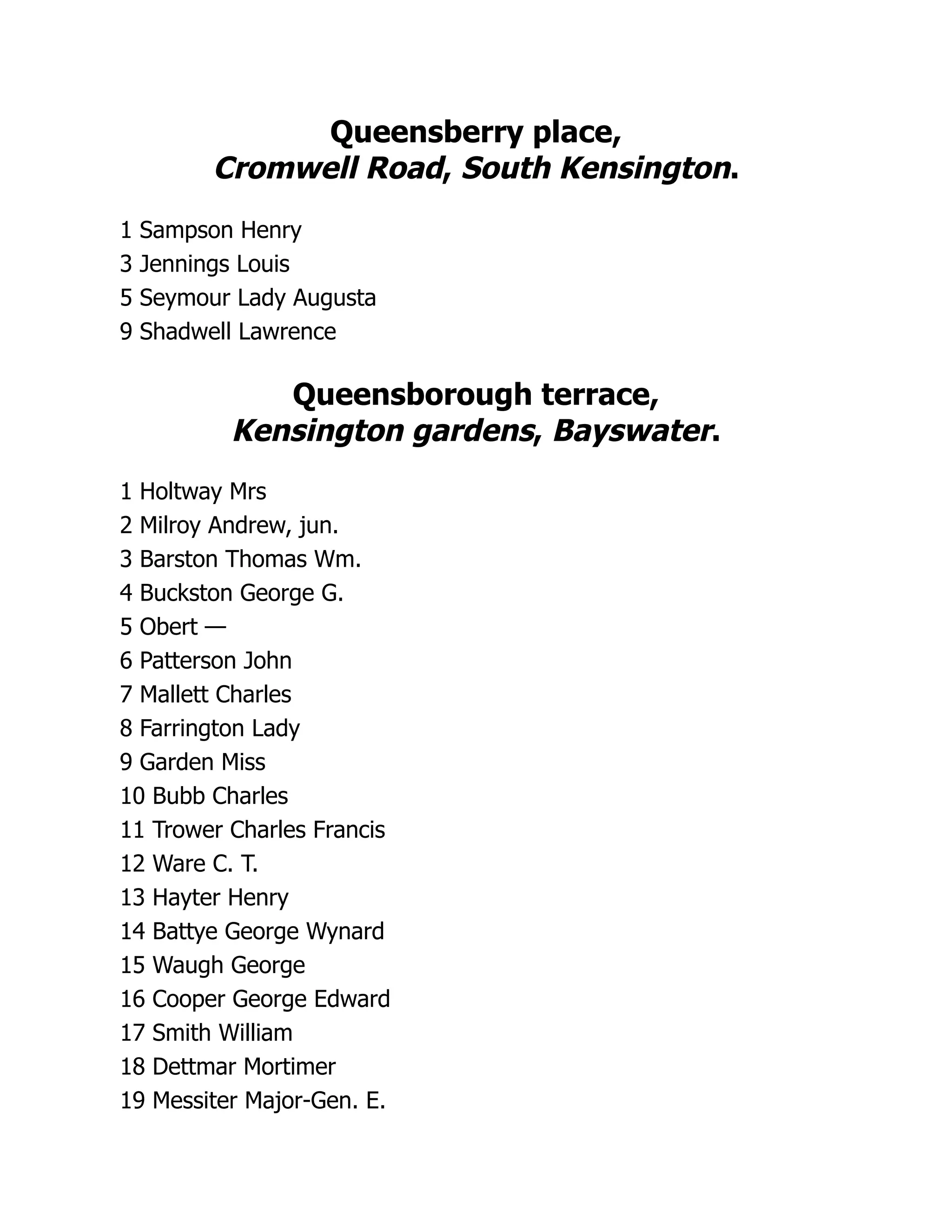 Queensberry place,
Cromwell Road, South Kensington.
1 Sampson Henry
3 Jennings Louis
5 Seymour Lady Augusta
9 Shadwell Lawrence
Queensborough terrace,
Kensington gardens, Bayswater.
1 Holtway Mrs
2 Milroy Andrew, jun.
3 Barston Thomas Wm.
4 Buckston George G.
5 Obert —
6 Patterson John
7 Mallett Charles
8 Farrington Lady
9 Garden Miss
10 Bubb Charles
11 Trower Charles Francis
12 Ware C. T.
13 Hayter Henry
14 Battye George Wynard
15 Waugh George
16 Cooper George Edward
17 Smith William
18 Dettmar Mortimer
19 Messiter Major-Gen. E.
 