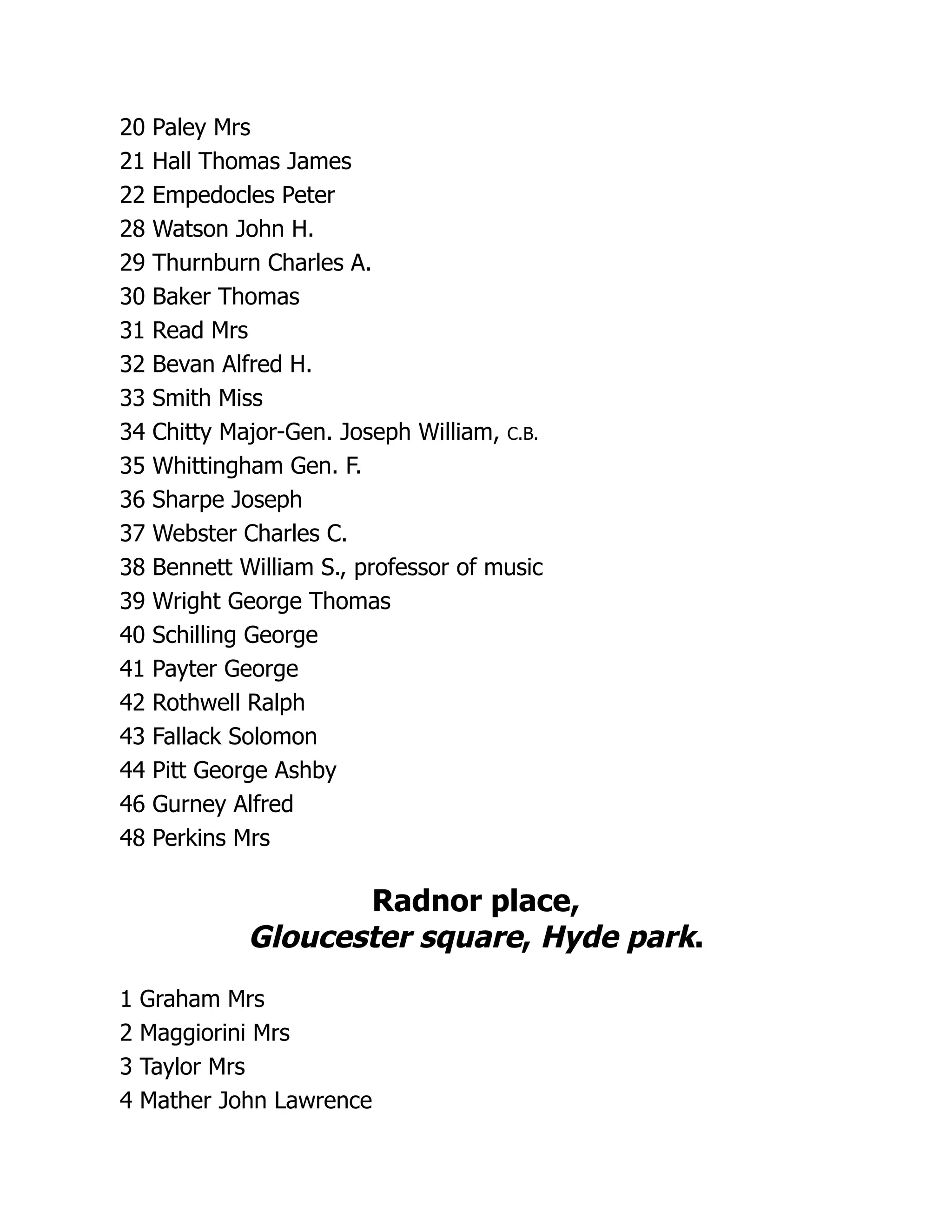 20 Paley Mrs
21 Hall Thomas James
22 Empedocles Peter
28 Watson John H.
29 Thurnburn Charles A.
30 Baker Thomas
31 Read Mrs
32 Bevan Alfred H.
33 Smith Miss
34 Chitty Major-Gen. Joseph William, C.B.
35 Whittingham Gen. F.
36 Sharpe Joseph
37 Webster Charles C.
38 Bennett William S., professor of music
39 Wright George Thomas
40 Schilling George
41 Payter George
42 Rothwell Ralph
43 Fallack Solomon
44 Pitt George Ashby
46 Gurney Alfred
48 Perkins Mrs
Radnor place,
Gloucester square, Hyde park.
1 Graham Mrs
2 Maggiorini Mrs
3 Taylor Mrs
4 Mather John Lawrence
 