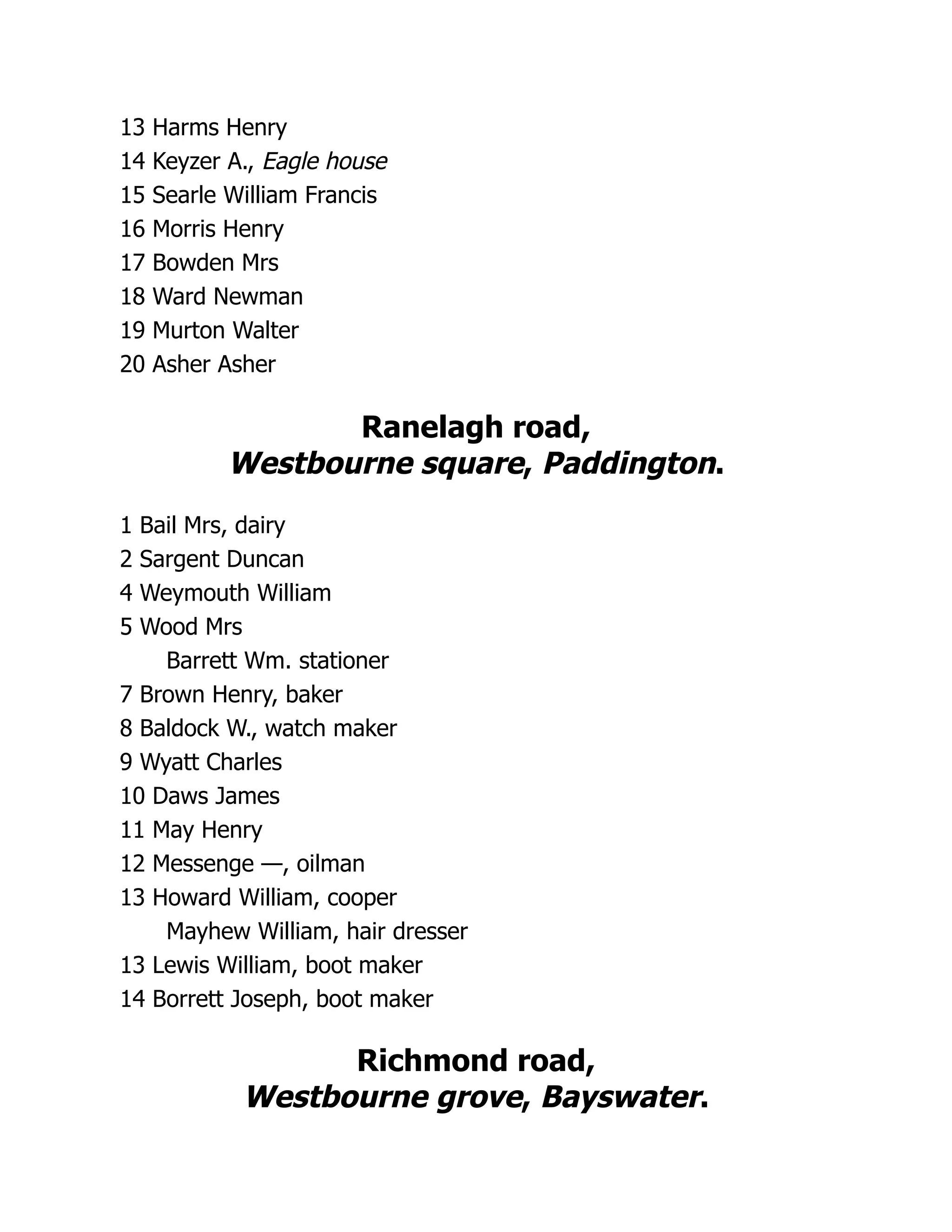 13 Harms Henry
14 Keyzer A., Eagle house
15 Searle William Francis
16 Morris Henry
17 Bowden Mrs
18 Ward Newman
19 Murton Walter
20 Asher Asher
Ranelagh road,
Westbourne square, Paddington.
1 Bail Mrs, dairy
2 Sargent Duncan
4 Weymouth William
5 Wood Mrs
Barrett Wm. stationer
7 Brown Henry, baker
8 Baldock W., watch maker
9 Wyatt Charles
10 Daws James
11 May Henry
12 Messenge —, oilman
13 Howard William, cooper
Mayhew William, hair dresser
13 Lewis William, boot maker
14 Borrett Joseph, boot maker
Richmond road,
Westbourne grove, Bayswater.
 