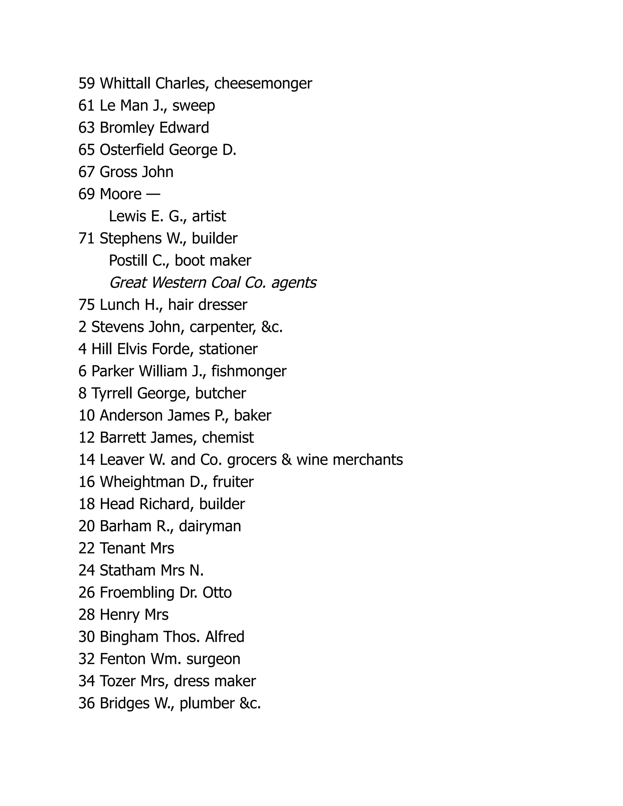 59 Whittall Charles, cheesemonger
61 Le Man J., sweep
63 Bromley Edward
65 Osterfield George D.
67 Gross John
69 Moore —
Lewis E. G., artist
71 Stephens W., builder
Postill C., boot maker
Great Western Coal Co. agents
75 Lunch H., hair dresser
2 Stevens John, carpenter, &c.
4 Hill Elvis Forde, stationer
6 Parker William J., fishmonger
8 Tyrrell George, butcher
10 Anderson James P., baker
12 Barrett James, chemist
14 Leaver W. and Co. grocers & wine merchants
16 Wheightman D., fruiter
18 Head Richard, builder
20 Barham R., dairyman
22 Tenant Mrs
24 Statham Mrs N.
26 Froembling Dr. Otto
28 Henry Mrs
30 Bingham Thos. Alfred
32 Fenton Wm. surgeon
34 Tozer Mrs, dress maker
36 Bridges W., plumber &c.
 
