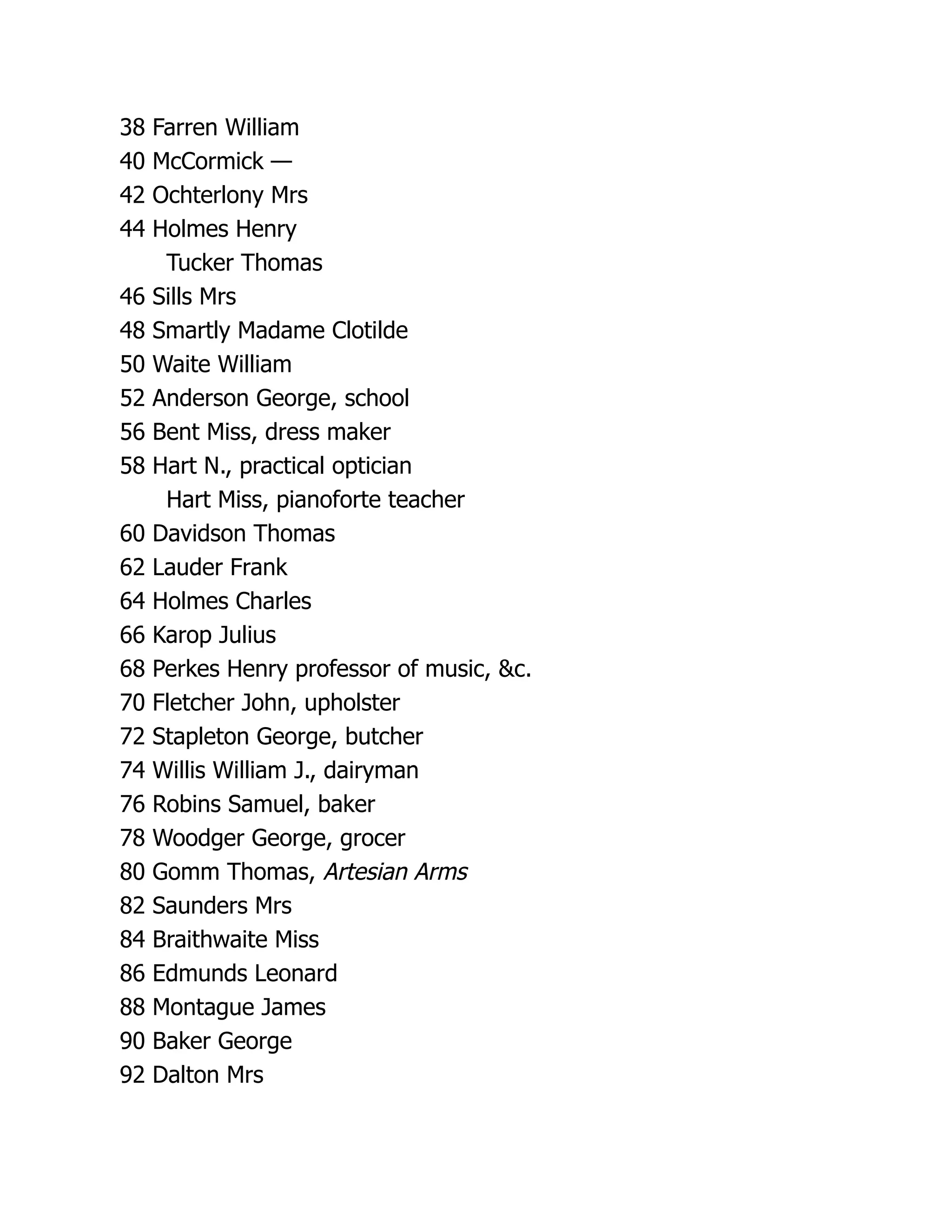 38 Farren William
40 McCormick —
42 Ochterlony Mrs
44 Holmes Henry
Tucker Thomas
46 Sills Mrs
48 Smartly Madame Clotilde
50 Waite William
52 Anderson George, school
56 Bent Miss, dress maker
58 Hart N., practical optician
Hart Miss, pianoforte teacher
60 Davidson Thomas
62 Lauder Frank
64 Holmes Charles
66 Karop Julius
68 Perkes Henry professor of music, &c.
70 Fletcher John, upholster
72 Stapleton George, butcher
74 Willis William J., dairyman
76 Robins Samuel, baker
78 Woodger George, grocer
80 Gomm Thomas, Artesian Arms
82 Saunders Mrs
84 Braithwaite Miss
86 Edmunds Leonard
88 Montague James
90 Baker George
92 Dalton Mrs
 
