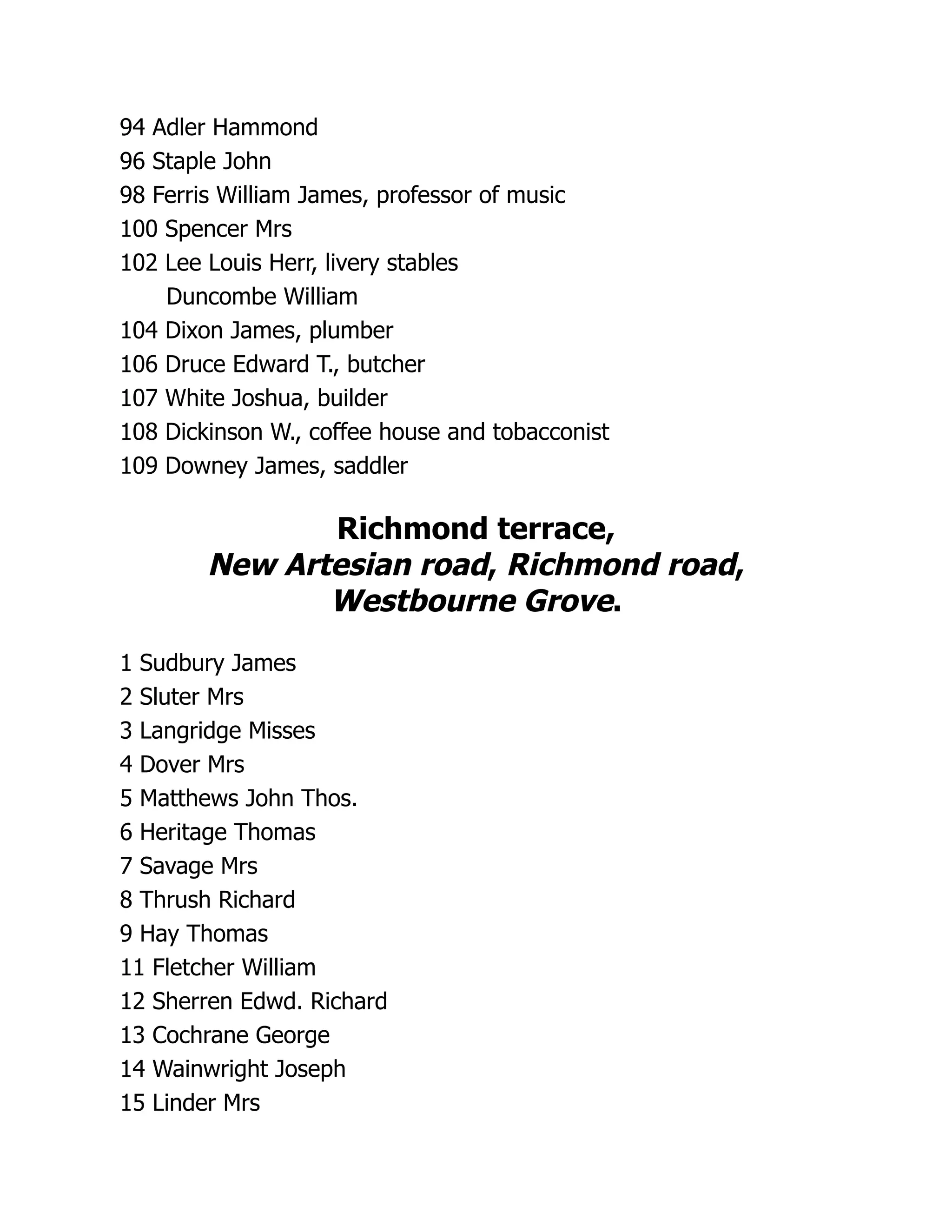 94 Adler Hammond
96 Staple John
98 Ferris William James, professor of music
100 Spencer Mrs
102 Lee Louis Herr, livery stables
Duncombe William
104 Dixon James, plumber
106 Druce Edward T., butcher
107 White Joshua, builder
108 Dickinson W., coffee house and tobacconist
109 Downey James, saddler
Richmond terrace,
New Artesian road, Richmond road,
Westbourne Grove.
1 Sudbury James
2 Sluter Mrs
3 Langridge Misses
4 Dover Mrs
5 Matthews John Thos.
6 Heritage Thomas
7 Savage Mrs
8 Thrush Richard
9 Hay Thomas
11 Fletcher William
12 Sherren Edwd. Richard
13 Cochrane George
14 Wainwright Joseph
15 Linder Mrs
 