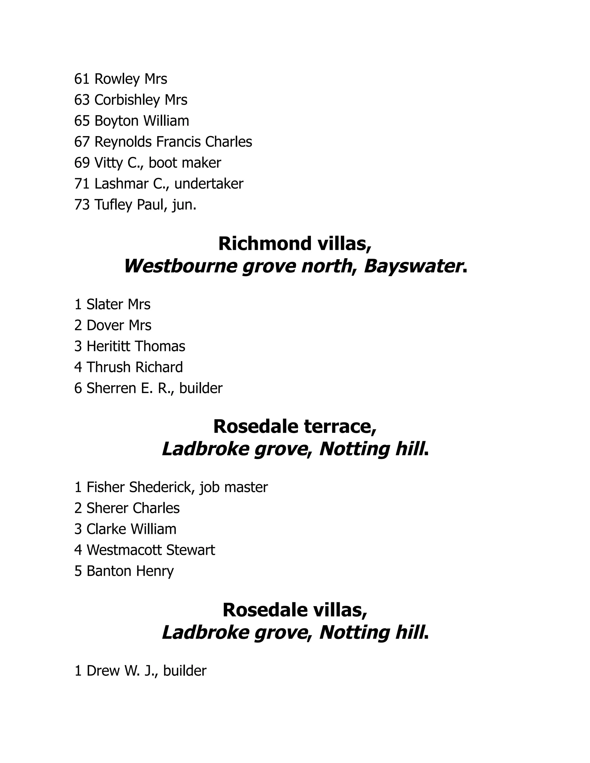 61 Rowley Mrs
63 Corbishley Mrs
65 Boyton William
67 Reynolds Francis Charles
69 Vitty C., boot maker
71 Lashmar C., undertaker
73 Tufley Paul, jun.
Richmond villas,
Westbourne grove north, Bayswater.
1 Slater Mrs
2 Dover Mrs
3 Herititt Thomas
4 Thrush Richard
6 Sherren E. R., builder
Rosedale terrace,
Ladbroke grove, Notting hill.
1 Fisher Shederick, job master
2 Sherer Charles
3 Clarke William
4 Westmacott Stewart
5 Banton Henry
Rosedale villas,
Ladbroke grove, Notting hill.
1 Drew W. J., builder
 