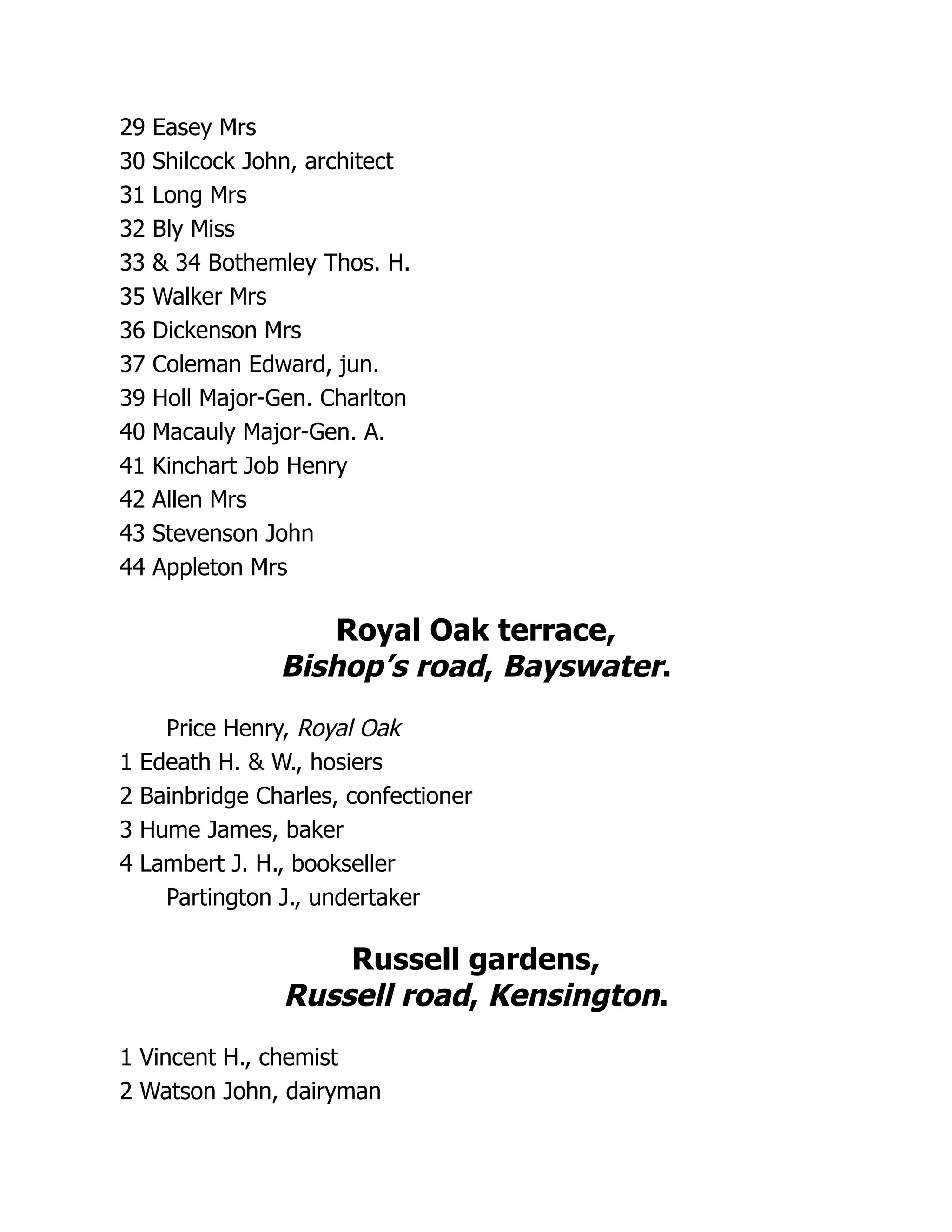 29 Easey Mrs
30 Shilcock John, architect
31 Long Mrs
32 Bly Miss
33 & 34 Bothemley Thos. H.
35 Walker Mrs
36 Dickenson Mrs
37 Coleman Edward, jun.
39 Holl Major-Gen. Charlton
40 Macauly Major-Gen. A.
41 Kinchart Job Henry
42 Allen Mrs
43 Stevenson John
44 Appleton Mrs
Royal Oak terrace,
Bishop’s road, Bayswater.
Price Henry, Royal Oak
1 Edeath H. & W., hosiers
2 Bainbridge Charles, confectioner
3 Hume James, baker
4 Lambert J. H., bookseller
Partington J., undertaker
Russell gardens,
Russell road, Kensington.
1 Vincent H., chemist
2 Watson John, dairyman
 