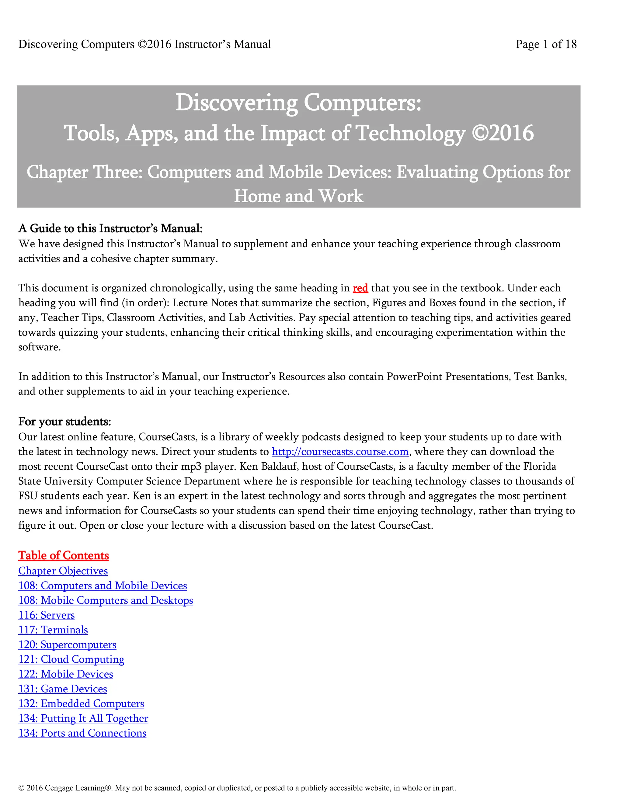 Discovering Computers ©2016 Instructor’s Manual Page 1 of 18
© 2016 Cengage Learning®. May not be scanned, copied or duplicated, or posted to a publicly accessible website, in whole or in part.
Discovering Computers:
Tools, Apps, and the Impact of Technology ©2016
Chapter Three: Computers and Mobile Devices: Evaluating Options for
Home and Work
A Guide to this Instructor’s Manual:
We have designed this Instructor’s Manual to supplement and enhance your teaching experience through classroom
activities and a cohesive chapter summary.
This document is organized chronologically, using the same heading in red that you see in the textbook. Under each
heading you will find (in order): Lecture Notes that summarize the section, Figures and Boxes found in the section, if
any, Teacher Tips, Classroom Activities, and Lab Activities. Pay special attention to teaching tips, and activities geared
towards quizzing your students, enhancing their critical thinking skills, and encouraging experimentation within the
software.
In addition to this Instructor’s Manual, our Instructor’s Resources also contain PowerPoint Presentations, Test Banks,
and other supplements to aid in your teaching experience.
For your students:
Our latest online feature, CourseCasts, is a library of weekly podcasts designed to keep your students up to date with
the latest in technology news. Direct your students to http://coursecasts.course.com, where they can download the
most recent CourseCast onto their mp3 player. Ken Baldauf, host of CourseCasts, is a faculty member of the Florida
State University Computer Science Department where he is responsible for teaching technology classes to thousands of
FSU students each year. Ken is an expert in the latest technology and sorts through and aggregates the most pertinent
news and information for CourseCasts so your students can spend their time enjoying technology, rather than trying to
figure it out. Open or close your lecture with a discussion based on the latest CourseCast.
Table of Contents
Chapter Objectives
108: Computers and Mobile Devices
108: Mobile Computers and Desktops
116: Servers
117: Terminals
120: Supercomputers
121: Cloud Computing
122: Mobile Devices
131: Game Devices
132: Embedded Computers
134: Putting It All Together
134: Ports and Connections
 
