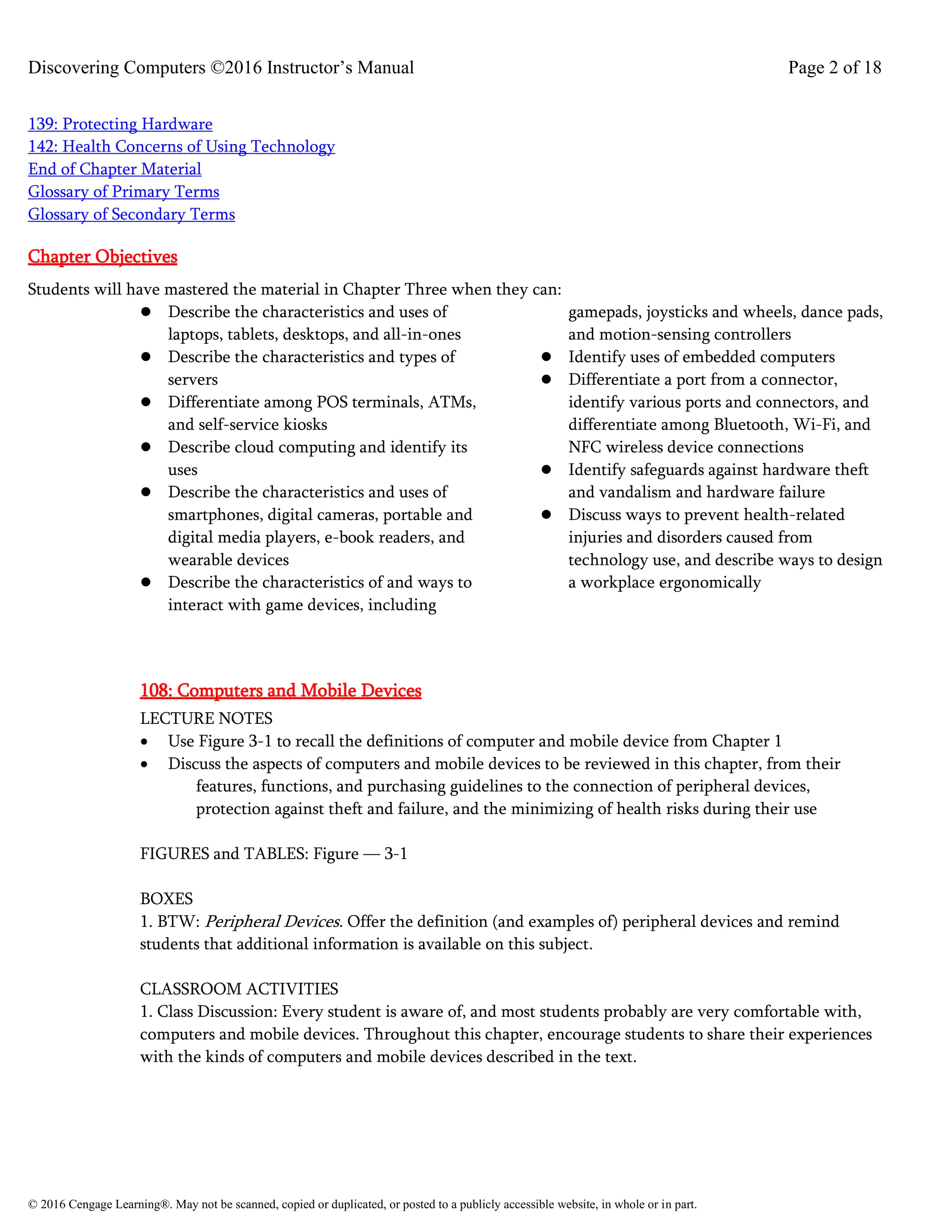 Discovering Computers ©2016 Instructor’s Manual Page 2 of 18
© 2016 Cengage Learning®. May not be scanned, copied or duplicated, or posted to a publicly accessible website, in whole or in part.
139: Protecting Hardware
142: Health Concerns of Using Technology
End of Chapter Material
Glossary of Primary Terms
Glossary of Secondary Terms
Chapter Objectives
Students will have mastered the material in Chapter Three when they can:
⚫ Describe the characteristics and uses of
laptops, tablets, desktops, and all-in-ones
⚫ Describe the characteristics and types of
servers
⚫ Differentiate among POS terminals, ATMs,
and self-service kiosks
⚫ Describe cloud computing and identify its
uses
⚫ Describe the characteristics and uses of
smartphones, digital cameras, portable and
digital media players, e-book readers, and
wearable devices
⚫ Describe the characteristics of and ways to
interact with game devices, including
gamepads, joysticks and wheels, dance pads,
and motion-sensing controllers
⚫ Identify uses of embedded computers
⚫ Differentiate a port from a connector,
identify various ports and connectors, and
differentiate among Bluetooth, Wi-Fi, and
NFC wireless device connections
⚫ Identify safeguards against hardware theft
and vandalism and hardware failure
⚫ Discuss ways to prevent health-related
injuries and disorders caused from
technology use, and describe ways to design
a workplace ergonomically
108: Computers and Mobile Devices
LECTURE NOTES
• Use Figure 3-1 to recall the definitions of computer and mobile device from Chapter 1
• Discuss the aspects of computers and mobile devices to be reviewed in this chapter, from their
features, functions, and purchasing guidelines to the connection of peripheral devices,
protection against theft and failure, and the minimizing of health risks during their use
FIGURES and TABLES: Figure — 3-1
BOXES
1. BTW: Peripheral Devices. Offer the definition (and examples of) peripheral devices and remind
students that additional information is available on this subject.
CLASSROOM ACTIVITIES
1. Class Discussion: Every student is aware of, and most students probably are very comfortable with,
computers and mobile devices. Throughout this chapter, encourage students to share their experiences
with the kinds of computers and mobile devices described in the text.
 