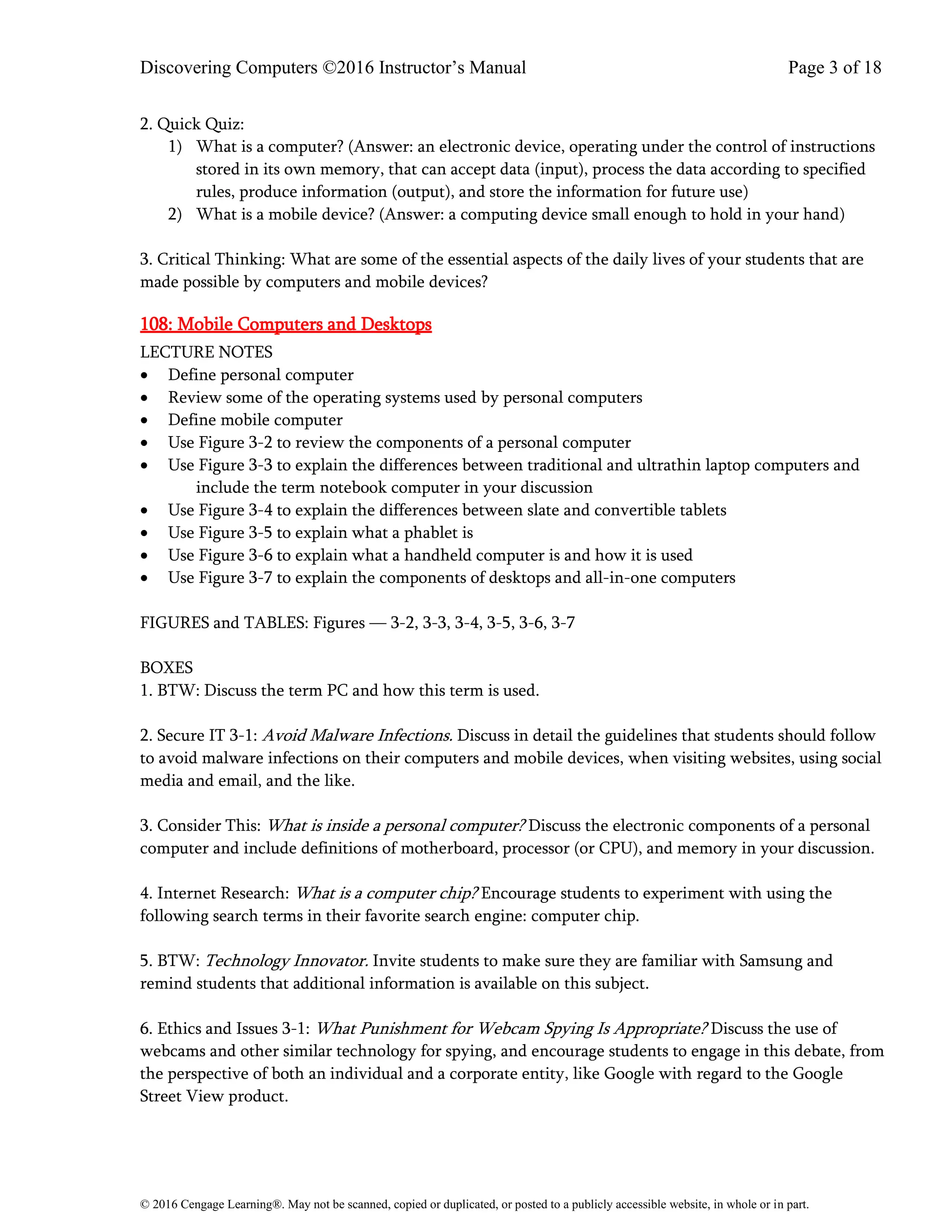 Discovering Computers ©2016 Instructor’s Manual Page 3 of 18
© 2016 Cengage Learning®. May not be scanned, copied or duplicated, or posted to a publicly accessible website, in whole or in part.
2. Quick Quiz:
1) What is a computer? (Answer: an electronic device, operating under the control of instructions
stored in its own memory, that can accept data (input), process the data according to specified
rules, produce information (output), and store the information for future use)
2) What is a mobile device? (Answer: a computing device small enough to hold in your hand)
3. Critical Thinking: What are some of the essential aspects of the daily lives of your students that are
made possible by computers and mobile devices?
108: Mobile Computers and Desktops
LECTURE NOTES
• Define personal computer
• Review some of the operating systems used by personal computers
• Define mobile computer
• Use Figure 3-2 to review the components of a personal computer
• Use Figure 3-3 to explain the differences between traditional and ultrathin laptop computers and
include the term notebook computer in your discussion
• Use Figure 3-4 to explain the differences between slate and convertible tablets
• Use Figure 3-5 to explain what a phablet is
• Use Figure 3-6 to explain what a handheld computer is and how it is used
• Use Figure 3-7 to explain the components of desktops and all-in-one computers
FIGURES and TABLES: Figures — 3-2, 3-3, 3-4, 3-5, 3-6, 3-7
BOXES
1. BTW: Discuss the term PC and how this term is used.
2. Secure IT 3-1: Avoid Malware Infections. Discuss in detail the guidelines that students should follow
to avoid malware infections on their computers and mobile devices, when visiting websites, using social
media and email, and the like.
3. Consider This: What is inside a personal computer? Discuss the electronic components of a personal
computer and include definitions of motherboard, processor (or CPU), and memory in your discussion.
4. Internet Research: What is a computer chip? Encourage students to experiment with using the
following search terms in their favorite search engine: computer chip.
5. BTW: Technology Innovator. Invite students to make sure they are familiar with Samsung and
remind students that additional information is available on this subject.
6. Ethics and Issues 3-1: What Punishment for Webcam Spying Is Appropriate? Discuss the use of
webcams and other similar technology for spying, and encourage students to engage in this debate, from
the perspective of both an individual and a corporate entity, like Google with regard to the Google
Street View product.
 