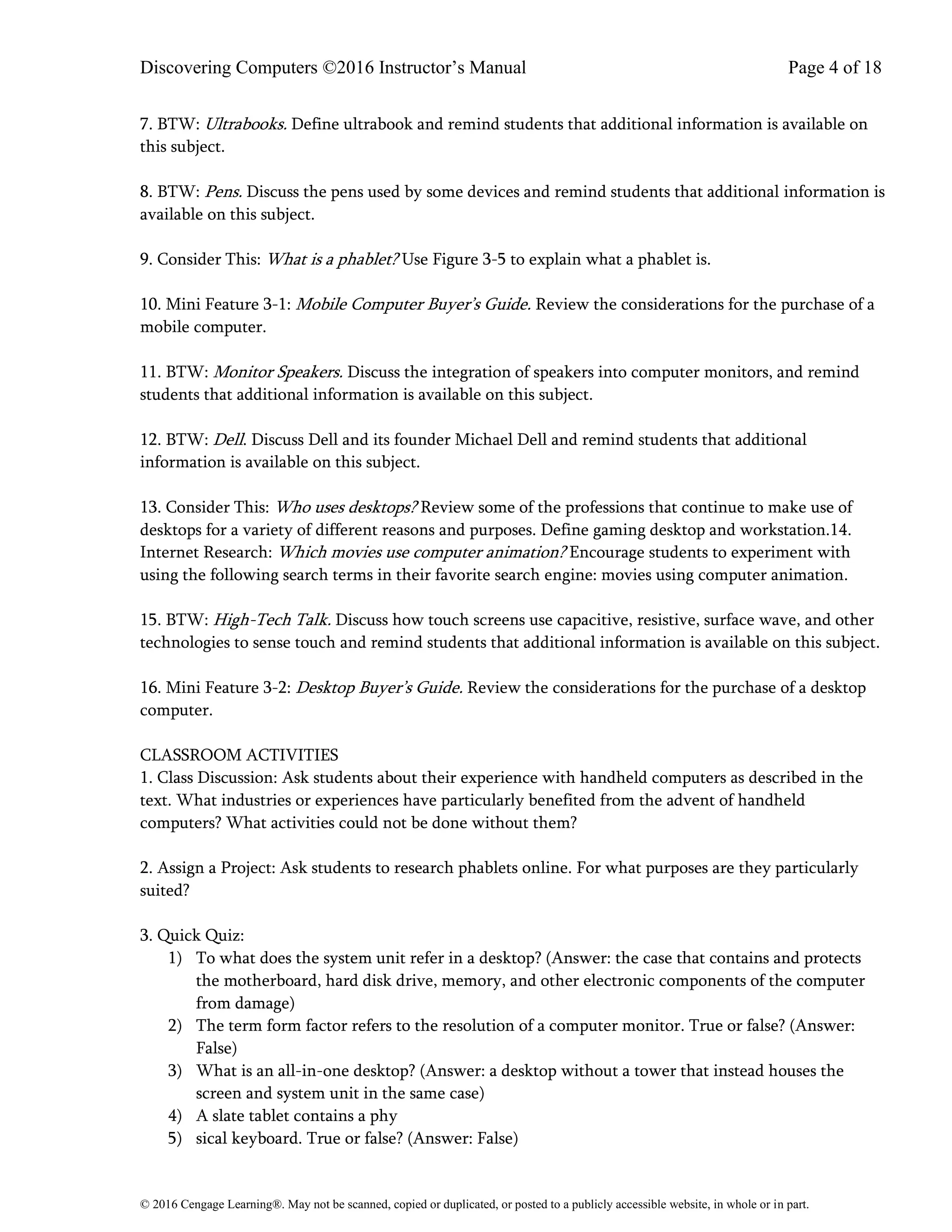 Discovering Computers ©2016 Instructor’s Manual Page 4 of 18
© 2016 Cengage Learning®. May not be scanned, copied or duplicated, or posted to a publicly accessible website, in whole or in part.
7. BTW: Ultrabooks. Define ultrabook and remind students that additional information is available on
this subject.
8. BTW: Pens. Discuss the pens used by some devices and remind students that additional information is
available on this subject.
9. Consider This: What is a phablet? Use Figure 3-5 to explain what a phablet is.
10. Mini Feature 3-1: Mobile Computer Buyer’s Guide. Review the considerations for the purchase of a
mobile computer.
11. BTW: Monitor Speakers. Discuss the integration of speakers into computer monitors, and remind
students that additional information is available on this subject.
12. BTW: Dell. Discuss Dell and its founder Michael Dell and remind students that additional
information is available on this subject.
13. Consider This: Who uses desktops? Review some of the professions that continue to make use of
desktops for a variety of different reasons and purposes. Define gaming desktop and workstation.14.
Internet Research: Which movies use computer animation? Encourage students to experiment with
using the following search terms in their favorite search engine: movies using computer animation.
15. BTW: High-Tech Talk. Discuss how touch screens use capacitive, resistive, surface wave, and other
technologies to sense touch and remind students that additional information is available on this subject.
16. Mini Feature 3-2: Desktop Buyer’s Guide. Review the considerations for the purchase of a desktop
computer.
CLASSROOM ACTIVITIES
1. Class Discussion: Ask students about their experience with handheld computers as described in the
text. What industries or experiences have particularly benefited from the advent of handheld
computers? What activities could not be done without them?
2. Assign a Project: Ask students to research phablets online. For what purposes are they particularly
suited?
3. Quick Quiz:
1) To what does the system unit refer in a desktop? (Answer: the case that contains and protects
the motherboard, hard disk drive, memory, and other electronic components of the computer
from damage)
2) The term form factor refers to the resolution of a computer monitor. True or false? (Answer:
False)
3) What is an all-in-one desktop? (Answer: a desktop without a tower that instead houses the
screen and system unit in the same case)
4) A slate tablet contains a phy
5) sical keyboard. True or false? (Answer: False)
 