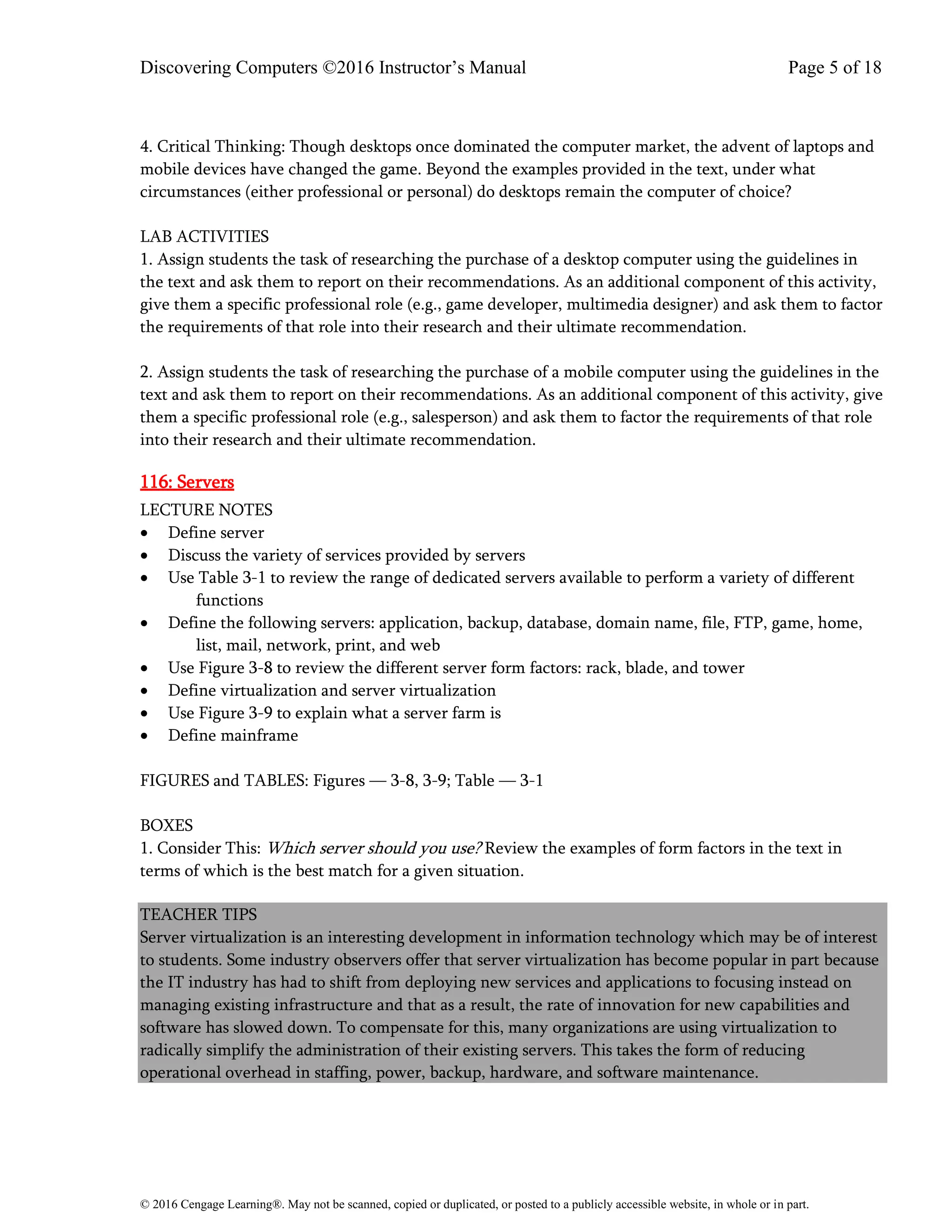 Discovering Computers ©2016 Instructor’s Manual Page 5 of 18
© 2016 Cengage Learning®. May not be scanned, copied or duplicated, or posted to a publicly accessible website, in whole or in part.
4. Critical Thinking: Though desktops once dominated the computer market, the advent of laptops and
mobile devices have changed the game. Beyond the examples provided in the text, under what
circumstances (either professional or personal) do desktops remain the computer of choice?
LAB ACTIVITIES
1. Assign students the task of researching the purchase of a desktop computer using the guidelines in
the text and ask them to report on their recommendations. As an additional component of this activity,
give them a specific professional role (e.g., game developer, multimedia designer) and ask them to factor
the requirements of that role into their research and their ultimate recommendation.
2. Assign students the task of researching the purchase of a mobile computer using the guidelines in the
text and ask them to report on their recommendations. As an additional component of this activity, give
them a specific professional role (e.g., salesperson) and ask them to factor the requirements of that role
into their research and their ultimate recommendation.
116: Servers
LECTURE NOTES
• Define server
• Discuss the variety of services provided by servers
• Use Table 3-1 to review the range of dedicated servers available to perform a variety of different
functions
• Define the following servers: application, backup, database, domain name, file, FTP, game, home,
list, mail, network, print, and web
• Use Figure 3-8 to review the different server form factors: rack, blade, and tower
• Define virtualization and server virtualization
• Use Figure 3-9 to explain what a server farm is
• Define mainframe
FIGURES and TABLES: Figures — 3-8, 3-9; Table — 3-1
BOXES
1. Consider This: Which server should you use? Review the examples of form factors in the text in
terms of which is the best match for a given situation.
TEACHER TIPS
Server virtualization is an interesting development in information technology which may be of interest
to students. Some industry observers offer that server virtualization has become popular in part because
the IT industry has had to shift from deploying new services and applications to focusing instead on
managing existing infrastructure and that as a result, the rate of innovation for new capabilities and
software has slowed down. To compensate for this, many organizations are using virtualization to
radically simplify the administration of their existing servers. This takes the form of reducing
operational overhead in staffing, power, backup, hardware, and software maintenance.
 