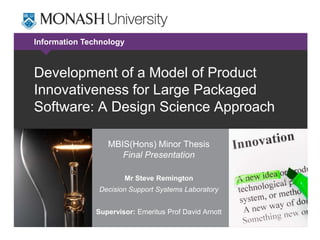 Information Technology



Development of a Model of Product
Innovativeness for Large Packaged
Software: A Design Science Approach

                  MBIS(Hons) Minor Thesis
                     Final Presentation

                         Mr Steve Remington
               Decision Support Systems Laboratory


               Supervisor: Emeritus Prof David Arnott
 