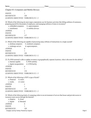 Name: Class: Date:
Chapter 03: Computers and Mobile Devices
Cengage Learning Testing, Powered by Cognero Page 6
POINTS: 1
REFERENCES: 120
LEARNING OBJECTIVES: VERR.DICO.15.2 - 2
20. Which of the following do most major corporations use for business activities like billing millions of customers,
preparing payroll for thousands of employees, and managing millions of items in inventory?
a. embedded computers b. supercomputers
c. mainframes d. mobiles devices
ANSWER: c
POINTS: 1
REFERENCES: 117
LEARNING OBJECTIVES: VERR.DICO.15.2 - 2
21. Which of the following are capable of processing many trillions of instructions in a single second?
a. desktop computers b. notebook computers
c. midrange servers d. supercomputers
ANSWER: d
POINTS: 1
REFERENCES: 120
LEARNING OBJECTIVES: VERR.DICO.15.2 - 2
22. If a POS terminal is able to update inventory at geographically separate locations, what is the term for this ability?
a. Internet capable b. POS mobility
c. digital encapsulation d. ATM facility
ANSWER: a
POINTS: 1
REFERENCES: 118
LEARNING OBJECTIVES: VERR.DICO.15.3 - 3
23. Which of the following is NOT a type of kiosk?
a. financial b. ticket
c. media d. visitor
ANSWER: c
POINTS: 1
REFERENCES: 119
LEARNING OBJECTIVES: VERR.DICO.15.3 - 3
24. Which of the following kinds of computing refers to an environment of servers that house and provide access to
resources users access through the Internet?
a. disperse b. cloud
c. digital d. liberated
ANSWER: b
POINTS: 1
REFERENCES: 120
 