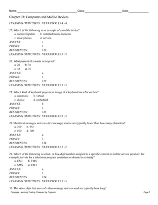 Name: Class: Date:
Chapter 03: Computers and Mobile Devices
Cengage Learning Testing, Powered by Cognero Page 7
LEARNING OBJECTIVES: VERR.DICO.15.4 - 4
25. Which of the following is an example of a mobile device?
a. supercomputers b. installed media modems
c. smartphones d. servers
ANSWER: c
POINTS: 1
REFERENCES: 120
LEARNING OBJECTIVES: VERR.DICO.15.5 - 5
26. What percent of e-waste is recycled?
a. 20 b. 38
c. 45 d. 76
ANSWER: a
POINTS: 1
REFERENCES: 122
LEARNING OBJECTIVES: VERR.DICO.15.5 - 5
27. Which kind of keyboard projects an image of a keyboard on a flat surface?
a. automatic b. virtual
c. digital d. embedded
ANSWER: b
POINTS: 1
REFERENCES: 123
LEARNING OBJECTIVES: VERR.DICO.15.5 - 5
28. Short text messages sent via a text message service are typically fewer than how many characters?
a. 300 b. 445
c. 500 d. 700
ANSWER: a
POINTS: 1
REFERENCES: 124
LEARNING OBJECTIVES: VERR.DICO.15.5 - 5
29. Which of the following is a four- or five-digit number assigned to a specific content or mobile service provider, for
example, to vote for a television program contestant or donate to a charity?
a. CSC b. TMS
c. SMS d. CMT
ANSWER: a
POINTS: 1
REFERENCES: 124
LEARNING OBJECTIVES: VERR.DICO.15.5 - 5
30. The video clips that users of video message services send are typically how long?
 
