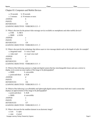 Name: Class: Date:
Chapter 03: Computers and Mobile Devices
Cengage Learning Testing, Powered by Cognero Page 8
a. 10 seconds b. 30 seconds
c. 2 minutes d. 10 minutes or more
ANSWER: b
POINTS: 1
REFERENCES: 124
LEARNING OBJECTIVES: VERR.DICO.15.5 - 5
31. What is the term for the picture/video message service available on smartphones and other mobile devices?
a. CMS b. MCS
c. MMS d. SCM
ANSWER: c
POINTS: 1
REFERENCES: 124
LEARNING OBJECTIVES: VERR.DICO.15.5 - 5
32. What is the term for the technology that allows users to view message details such as the length of calls, for example?
a. integrated vmail b. voice e-mail
c. video mail d. visual voice mail
ANSWER: d
POINTS: 1
REFERENCES: 125
LEARNING OBJECTIVES: VERR.DICO.15.5 - 5
33. Which of the following cameras is a high-end digital camera that has interchangeable lenses and uses a mirror to
display on its screen an exact replica of the image to be photographed?
a. MMS b. convertible
c. point-and-shoot d. SLR
ANSWER: d
POINTS: 1
REFERENCES: 126
LEARNING OBJECTIVES: VERR.DICO.15.5 - 5
34. Which of the following is an affordable and lightweight digital camera with lenses built into it and a screen that
displays an approximation of the image to be photographed?
a. point-and-shoot b. SLR
c. MMS d. convertible
ANSWER: a
POINTS: 1
REFERENCES: 127
LEARNING OBJECTIVES: VERR.DICO.15.5 - 5
35. What is the term for the smallest element in an electronic image?
a. icon b. optic
c. state d. pixel
 