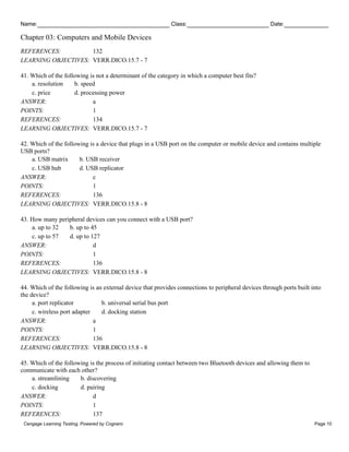 Name: Class: Date:
Chapter 03: Computers and Mobile Devices
Cengage Learning Testing, Powered by Cognero Page 10
REFERENCES: 132
LEARNING OBJECTIVES: VERR.DICO.15.7 - 7
41. Which of the following is not a determinant of the category in which a computer best fits?
a. resolution b. speed
c. price d. processing power
ANSWER: a
POINTS: 1
REFERENCES: 134
LEARNING OBJECTIVES: VERR.DICO.15.7 - 7
42. Which of the following is a device that plugs in a USB port on the computer or mobile device and contains multiple
USB ports?
a. USB matrix b. USB receiver
c. USB hub d. USB replicator
ANSWER: c
POINTS: 1
REFERENCES: 136
LEARNING OBJECTIVES: VERR.DICO.15.8 - 8
43. How many peripheral devices can you connect with a USB port?
a. up to 32 b. up to 45
c. up to 57 d. up to 127
ANSWER: d
POINTS: 1
REFERENCES: 136
LEARNING OBJECTIVES: VERR.DICO.15.8 - 8
44. Which of the following is an external device that provides connections to peripheral devices through ports built into
the device?
a. port replicator b. universal serial bus port
c. wireless port adapter d. docking station
ANSWER: a
POINTS: 1
REFERENCES: 136
LEARNING OBJECTIVES: VERR.DICO.15.8 - 8
45. Which of the following is the process of initiating contact between two Bluetooth devices and allowing them to
communicate with each other?
a. streamlining b. discovering
c. docking d. pairing
ANSWER: d
POINTS: 1
REFERENCES: 137
 