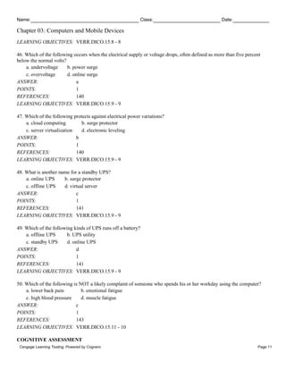 Name: Class: Date:
Chapter 03: Computers and Mobile Devices
Cengage Learning Testing, Powered by Cognero Page 11
LEARNING OBJECTIVES: VERR.DICO.15.8 - 8
46. Which of the following occurs when the electrical supply or voltage drops, often defined as more than five percent
below the normal volts?
a. undervoltage b. power surge
c. overvoltage d. online surge
ANSWER: a
POINTS: 1
REFERENCES: 140
LEARNING OBJECTIVES: VERR.DICO.15.9 - 9
47. Which of the following protects against electrical power variations?
a. cloud computing b. surge protector
c. server virtualization d. electronic leveling
ANSWER: b
POINTS: 1
REFERENCES: 140
LEARNING OBJECTIVES: VERR.DICO.15.9 - 9
48. What is another name for a standby UPS?
a. online UPS b. surge protector
c. offline UPS d. virtual server
ANSWER: c
POINTS: 1
REFERENCES: 141
LEARNING OBJECTIVES: VERR.DICO.15.9 - 9
49. Which of the following kinds of UPS runs off a battery?
a. offline UPS b. UPS utility
c. standby UPS d. online UPS
ANSWER: d
POINTS: 1
REFERENCES: 141
LEARNING OBJECTIVES: VERR.DICO.15.9 - 9
50. Which of the following is NOT a likely complaint of someone who spends his or her workday using the computer?
a. lower back pain b. emotional fatigue
c. high blood pressure d. muscle fatigue
ANSWER: c
POINTS: 1
REFERENCES: 143
LEARNING OBJECTIVES: VERR.DICO.15.11 - 10
COGNITIVE ASSESSMENT
 