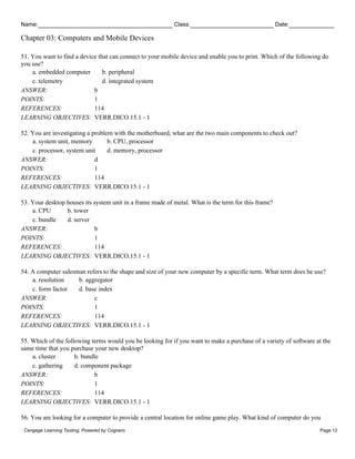 Name: Class: Date:
Chapter 03: Computers and Mobile Devices
Cengage Learning Testing, Powered by Cognero Page 12
51. You want to find a device that can connect to your mobile device and enable you to print. Which of the following do
you use?
a. embedded computer b. peripheral
c. telemetry d. integrated system
ANSWER: b
POINTS: 1
REFERENCES: 114
LEARNING OBJECTIVES: VERR.DICO.15.1 - 1
52. You are investigating a problem with the motherboard, what are the two main components to check out?
a. system unit, memory b. CPU, processor
c. processor, system unit d. memory, processor
ANSWER: d
POINTS: 1
REFERENCES: 114
LEARNING OBJECTIVES: VERR.DICO.15.1 - 1
53. Your desktop houses its system unit in a frame made of metal. What is the term for this frame?
a. CPU b. tower
c. bundle d. server
ANSWER: b
POINTS: 1
REFERENCES: 114
LEARNING OBJECTIVES: VERR.DICO.15.1 - 1
54. A computer salesman refers to the shape and size of your new computer by a specific term. What term does he use?
a. resolution b. aggregator
c. form factor d. base index
ANSWER: c
POINTS: 1
REFERENCES: 114
LEARNING OBJECTIVES: VERR.DICO.15.1 - 1
55. Which of the following terms would you be looking for if you want to make a purchase of a variety of software at the
same time that you purchase your new desktop?
a. cluster b. bundle
c. gathering d. component package
ANSWER: b
POINTS: 1
REFERENCES: 114
LEARNING OBJECTIVES: VERR.DICO.15.1 - 1
56. You are looking for a computer to provide a central location for online game play. What kind of computer do you
 